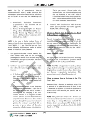 REMEDIAL LAW
174
UNIV ERSITY OF SANTO TOMAS
2023 GOLDEN NOTES
NOTE: The list of quasi-judicial agencies
enumerated under Rule 43 is NOT exclusive. The
following are quasi-judicial agencies the judgments
and final orders of which are also covered by Rule
43:
a. Professional Regulation Commission
(Cayao-Lasam v. Sps. Ramolete, G.R. No.
159132, 18 Dec. 2008);
b. Bureau of Immigration (Tze Sun Wong v.
Wong, G.R. No. 180364, 03 Dec. 2014); and
c. Bangko Sentral ng Pilipinas (Monetary
Board v. Philippine Veterans Bank, G.R. No.
18957, 21 Jan. 2015)
NOTE: In the case of Global Medical Center of
Laguna v. Ross Systems International Inc., (G.R. No.
230112 & 230119, 11 May 2021) the Supreme Court
set the following guidelines on modes of judicial
review vis-à-vis CIAC arbitral awards:
1. For appeals from CIAC arbitral awards that
have already been filed and are currently
pending before the CA under Rule 43, the prior
availability of the appeal on matters of fact and
law thereon applies.
2. For future appeals from CIAC arbitral awards
that will be filed after the promulgation of the
Decision:
a. If the issue to be raised by the parties is a
pure question of law, the appeal should be
filed directly and exclusively with the Court
through a petition for review under Rule
45.
b. If the parties will appeal factual issues, the
appeal may be filed with the CA, but only on
the limited grounds that pertain to either a
challenge on the integrity of the CIAC
arbitral tribunal or an allegation that the
arbitral tribunal violated the Constitution
or positive law in the conduct of the arbitral
process, through the special civil action of a
petition for certiorari under Rule 65, on
grounds of grave abuse of discretion
amounting to lack or excess in jurisdiction.
The CA may conduct a factual review only
upon sufficient and demonstrable showing
that the integrity of the CIAC arbitral
tribunal had indeed been compromised, or
that it committed unconstitutional or illegal
acts in the conduct of the arbitration.
3. Under no other circumstances other than the
limited grounds provided may parties appeal to
the CA a CIAC arbitral award.
Where to Appeal from Judgments and Final
Orders of Quasi- judicial Bodies
Appeals from judgment and final orders of quasi-
judicial bodies or agencies enumerated in Rule 43
are now required to be brought to the CA under the
requirements and conditions set forth in Rule 43.
(Carpio v. Sulu Resource Dev. Corp., G.R. No. 148267,
08 Aug. 2002)
Issues raised on Appeal
The appeal under Rule 43 may raise issues involving
questions of fact, of law or mixed questions of fact
and law. (Sec. 3, Rule 43, ROC, as amended)
NOTE: Rule 43 is not applicable where the petition
alleges that the challenged resolution is patently
illegal and was issued with grave abuse of discretion
and beyond respondent’s jurisdiction. The
appropriate remedy is Rule 65 on certiorari.
Filing an Appeal from a Decision of the CTA
(2009 BAR)
An appeal from a decision or resolution of the CTA
in Division on an MNT or MR shall be taken to the
CTA En Banc by petition for review as provided in
Rule 43 of the Rules of Court. (Sec. 4, Rule 8, A.M. No.
05-11-07-CTA)
NOTE: The petition for review of a decision or
resolution of the Court in Division must be preceded
by the filing of a timely MR or new trial with the
Division before appealing to CTA En Banc in its
exercise of appellate jurisdiction. (Sec. 1, Rule 8, A.M.
No. 05-11-07-CTA)
 