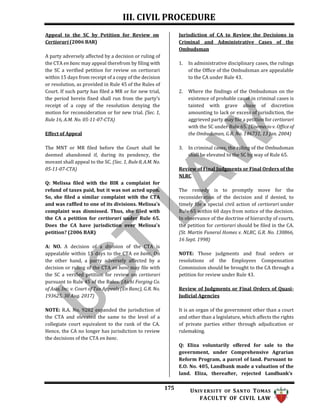 III. CIVIL PROCEDURE
175 UNIV ERSITY OF SANTO TOMAS
FACULTY OF CIVIL LAW
Appeal to the SC by Petition for Review on
Certiorari (2006 BAR)
A party adversely affected by a decision or ruling of
the CTA en banc may appeal therefrom by filing with
the SC a verified petition for review on certiorari
within 15 days from receipt of a copy of the decision
or resolution, as provided in Rule 45 of the Rules of
Court. If such party has filed a MR or for new trial,
the period herein fixed shall run from the party’s
receipt of a copy of the resolution denying the
motion for reconsideration or for new trial. (Sec. 1,
Rule 16, A.M. No. 05-11-07-CTA)
Effect of Appeal
The MNT or MR filed before the Court shall be
deemed abandoned if, during its pendency, the
movant shall appeal to the SC. (Sec. 1, Rule 8, A.M.No.
05-11-07-CTA)
Q: Melissa filed with the BIR a complaint for
refund of taxes paid, but it was not acted upon.
So, she filed a similar complaint with the CTA
and was raffled to one of its divisions. Melissa's
complaint was dismissed. Thus, she filed with
the CA a petition for certiorari under Rule 65.
Does the CA have jurisdiction over Melissa's
petition? (2006 BAR)
A: NO. A decision of a division of the CTA is
appealable within 15 days to the CTA en banc. On
the other hand, a party adversely affected by a
decision or ruling of the CTA en banc may file with
the SC a verified petition for review on certiorari
pursuant to Rule 45 of the Rules. (Aichi Forging Co.
of Asia, Inc. v. Court of Tax Appeals (En Banc), G.R. No.
193625, 30 Aug. 2017)
NOTE: R.A. No. 9282 expanded the jurisdiction of
the CTA and elevated the same to the level of a
collegiate court equivalent to the rank of the CA.
Hence, the CA no longer has jurisdiction to review
the decisions of the CTA en banc.
Jurisdiction of CA to Review the Decisions in
Criminal and Administrative Cases of the
Ombudsman
1. In administrative disciplinary cases, the rulings
of the Office of the Ombudsman are appealable
to the CA under Rule 43.
2. Where the findings of the Ombudsman on the
existence of probable cause in criminal cases is
tainted with grave abuse of discretion
amounting to lack or excess of jurisdiction, the
aggrieved party may file a petition for certiorari
with the SC under Rule 65. (Enemecio v. Office of
the Ombudsman, G.R. No. 146731, 13 Jan. 2004)
3. In criminal cases, the ruling of the Ombudsman
shall be elevated to the SC by way of Rule 65.
Review of Final Judgments or Final Orders of the
NLRC
The remedy is to promptly move for the
reconsideration of the decision and if denied, to
timely file a special civil action of certiorari under
Rule 65 within 60 days from notice of the decision.
In observance of the doctrine of hierarchy of courts,
the petition for certiorari should be filed in the CA.
(St. Martin Funeral Homes v. NLRC, G.R. No. 130866,
16 Sept. 1998)
NOTE: Those judgments and final orders or
resolutions of the Employees Compensation
Commission should be brought to the CA through a
petition for review under Rule 43.
Review of Judgments or Final Orders of Quasi-
Judicial Agencies
It is an organ of the government other than a court
and other than a legislature, which affects the rights
of private parties either through adjudication or
rulemaking.
Q: Eliza voluntarily offered for sale to the
government, under Comprehensive Agrarian
Reform Program, a parcel of land. Pursuant to
E.O. No. 405, Landbank made a valuation of the
land. Eliza, thereafter, rejected Landbank’s
 
