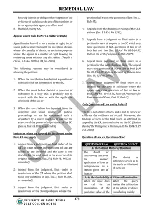 REMEDIAL LAW
178
UNIV ERSITY OF SANTO TOMAS
2023 GOLDEN NOTES
hearing thereon or delegate the reception of the
evidence of such issues to any of its members or
to an appropriate agency or office; and
8. Human Security Act.
Appeal under Rule 45 NOT a Matter of Right
Appeal under Rule 45 is not a matter of right, but of
sound judicial discretion with the exception of cases
where the penalty of death, or reclusion perpetua
where the appeal is a matter of right leaving the
reviewing court without any discretion. (People v.
Flores, G.R. No. 170565, 31 Jan. 2006)
The following reasons may be considered in
allowing the petition:
1. When the court below has decided a question of
substance not yet determined by the SC;
2. When the court below decided a question of
substance in a way that is probably not in
accord with the law or with the applicable
decisions of the SC; or
3. When the court below has departed from the
accepted and usual course of judicial
proceedings or so far sanctioned such a
departure by a lower court, as to call for the
exercise of the power of supervision of the SC.
(Sec. 6, Rule 45, ROC, as amended)
Instances when an Appeal by Certiorari under
Rule 45 may apply
1. Appeal from a judgment or final order of the
RTC in cases where only questions of law are
raised or are involved and the case is one
decided by the said court in the exercise of its
original jurisdiction (Sec. 2(c), Rule 41, ROC, as
2. Appeal from the judgment, final order or
resolutions of the CA where the petition shall
raise only questions of law (Sec. 1, Rule 45, ROC,
as amended);
3. Appeal from the judgment, final order or
resolutions of the Sandiganbayan where the
petition shall raise only questions of law (Sec. 1,
Rule 45);
4. Appeals from the decision or ruling of the CTA
en banc (Sec. 11, R.A. No. 9282);
5. Appeals from a judgment or final order in a
petition for writ of amparo to the SC which may
raise questions of fact, questions of law or of
both fact and law (Sec. 19, AM No. 08-1-16-SC,
Rule on the writ of amparo, 24 Oct. 2007);
6. Appeal from judgment or final order in a
petition for the writ of habeas data. The appeal
may raise questions of fact or law or both (AM
No. 08-1-16-SC, Rule on the writ of Habeas data
(Sec. 19) 02 Feb. 2008);
7. Appeal from judgment or final order in a
petition for the writ of kalikasan where the
appeal may raise questions of fact or law or
both. (AM No. 09-6-8-SC, Rules of Procedure for
Environmental Cases, Part III, Rule 7)
Only Questions of Law under Rule 45
The SC is not a trier of facts, and is not to review or
calibrate the evidence on record. Moreover, the
findings of facts of the trial court, as affirmed on
appeal by the CA, are conclusive on the SC. (Boston
Bank of the Philippines v. Manalo, G.R. No. 158149, 09
Feb. 2006)
Question of Law vs. Question of Fact
amended);
QUESTION OF LAW QUESTION OF FACT
As the Subject Matter of Question
The doubt or
The doubt or
difference arises as to
the truth or falsehood
of facts; or
controversy concerns
the correct
application of law or
jurisprudence to a
certain given set of
facts; or
As to the Availability of Witness Examination
When the issue does When the query
not call for an invites the calibration
examination of the of the whole evidence
probative value of the considering mainly:
 