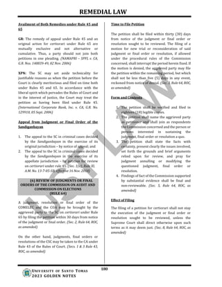 REMEDIAL LAW
180
UNIV ERSITY OF SANTO TOMAS
2023 GOLDEN NOTES
(6) REVIEW OF JUDGMENTS OR FINAL
ORDERS OF THE COMMISSION ON AUDIT AND
COMMISSION ON ELECTIONS
(RULE 64)
Availment of Both Remedies under Rule 45 and
65
GR: The remedy of appeal under Rule 45 and an
original action for certiorari under Rule 65 are
mutually exclusive and not alternative or
cumulative. Thus, a party should not join both
petitions in one pleading. (NAMAPRI – SPFL v. CA,
G.R. Nos. 148839-49, 02 Nov. 2006)
XPN: The SC may set aside technicality for
justifiable reasons as when the petition before the
Court is clearly meritorious and filed on time both
under Rules 45 and 65. In accordance with the
liberal spirit which pervades the Rules of Court and
in the interest of justice, the Court may treat the
petition as having been filed under Rule 45.
(International Corporate Bank, Inc. v. CA, G.R. No.
129910, 05 Sept. 2006)
Appeal from Judgment or Final Order of the
Sandiganbayan
1. The appeal to the SC in criminal cases decided
by the Sandiganbayan in the exercise of its
original jurisdiction – by notice of appeal; and
2. The appeal to the SC in criminal cases decided
by the Sandiganbayan in the exercise of its
appellate jurisdiction – by petition for review
on certiorari under rule 45. (Sec. 1(a), Rule XI,
A.M. No. 13-7-05-SB, effective 16 Nov. 2018)
A judgment, resolution or final order of the
COMELEC and the COA may be brought by the
aggrieved party to the SC on certiorari under Rule
65 by filing the petition within 30 days from notice
of the judgment or final order. (Sec. 2, Rule 64, ROC,
as amended)
On the other hand, judgments, final orders or
resolutions of the CSC may be taken to the CA under
Rule 43 of the Rules of Court. (Secs. 1 & 3 Rule 43,
ROC, as amended)
Time to File Petition
The petition shall be filed within thirty (30) days
from notice of the judgment or final order or
resolution sought to be reviewed. The filing of a
motion for new trial or reconsideration of said
judgment or final order or resolution, if allowed
under the procedural rules of the Commission
concerned, shall interrupt the period herein fixed. If
the motion is denied, the aggrieved party may file
the petition within the remaining period, but which
shall not be less than five (5) days in any event,
reckoned from notice of denial. (Sec. 3, Rule 64, ROC,
as amended)
Form and Contents
1. The petition shall be verified and filed in
eighteen (18) legible copies.
2. The petition shall name the aggrieved party
as petitioner and shall join as respondents
the Commission concerned and the person or
persons interested in sustaining the
judgment, final order or resolution a quo.
3. The petition shall state the facts with
certainty, present clearly the issues involved,
set forth the grounds and brief arguments
relied upon for review, and pray for
judgment annulling or modifying the
questioned judgment, final order or
resolution.
4. Findings of fact of the Commission supported
by substantial evidence shall be final and
non-reviewable. (Sec. 5, Rule 64, ROC, as
amended)
Effect of Filing
The filing of a petition for certiorari shall not stay
the execution of the judgment or final order or
resolution sought to be reviewed, unless the
Supreme Court shall direct otherwise upon such
terms as it may deem just. (Sec. 8, Rule 64, ROC, as
amended)
 