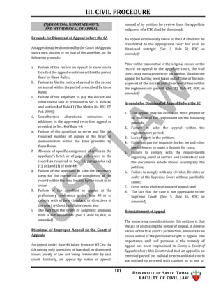 III. CIVIL PROCEDURE
181 UNIV ERSITY OF SANTO TOMAS
FACULTY OF CIVIL LAW
Grounds for Dismissal of Appeal before the CA
An appeal may be dismissed by the Court of Appeals,
on its own motion or on that of the appellee, on the
following grounds:
a. Failure of the record on appeal to show on its
face that the appeal was taken within the period
fixed by these Rules;
b. Failure to file the notice of appeal or the record
on appeal within the period prescribed by these
Rules;
c. Failure of the appellant to pay the docket and
other lawful fees as provided in Sec. 5, Rule 40
and section 4 of Rule 41 (Bar Matter No. 803, 17
Feb. 1998);
d. Unauthorized alterations, omissions or
additions in the approved record on appeal as
provided in Sec. 4 of Rule 44;
e. Failure of the appellant to serve and file the
required number of copies of his brief or
memorandum within the time provided by
these Rules;
f. Absence of specific assignment of errors in the
appellant's brief, or of page references to the
record as required in Sec. 13, paragraphs (a),
(c), (d) and (f) of Rule 44;
g. Failure of the appellant to take the necessary
steps for the correction or completion of the
record within the time limited by the court in its
order;
h. Failure of the appellant to appear at the
preliminary conference under Rule 48 or to
comply with orders, circulars, or directives of
the court without justifiable cause; and
i. The fact that the order or judgment appealed
from is not appealable. (Sec. 1, Rule 50, ROC, as
amended)
Dismissal of Improper Appeal to the Court of
Appeals
An appeal under Rule 41 taken from the RTC to the
CA raising only questions of law shall be dismissed,
issues purely of law not being reviewable by said
court. Similarly, an appeal by notice of appeal
instead of by petition for review from the appellate
judgment of a RTC shall be dismissed.
An appeal erroneously taken to the CA shall not be
transferred to the appropriate court but shall be
dismissed outright. (Sec. 2, Rule 50, ROC, as
amended)
Prior to the transmittal of the original record or the
record on appeal to the appellate court, the trial
court, may motu proprio or on motion, dismiss the
appeal for having been taken out of time or for non-
payment of the docket and other lawful fees within
the reglementary period. (Sec. 13, Rule 41, ROC, as
amended)
Grounds for Dismissal of Appeal Before the SC
1. The appeal may be dismissed motu proprio or
on motion of the respondent on the following
grounds:
2. Failure to take the appeal within the
reglementary period;
3. Lack of merit in the petition;
4. Failure to pay the requisite docket fee and other
lawful fees or to make a deposit for costs;
5. Failure to comply with the requirements
regarding proof of service and contents of and
the documents which should accompany the
petition;
6. Failure to comply with any circular, directive or
order of the Supreme Court without justifiable
cause;
7. Error in the choice or mode of appeal; and
8. The fact that the case is not appealable to the
Supreme Court. (Sec. 5, Rule 56, ROC, as
amended)
Reinstatement of Appeal
The underlying consideration in this petition is that
the act of dismissing the notice of appeal, if done in
excess of the trial court's jurisdiction, amounts to an
undue denial of the petitioner's right to appeal. The
importance and real purpose of the remedy of
appeal has been emphasized in Castro v. Court of
Appeals where this Court ruled that an appeal is an
essential part of our judicial system and trial courts
are advised to proceed with caution so as not to
(7) DISMISSAL, REINSTATEMENT,
AND WITHDRAWAL OF APPEAL
 