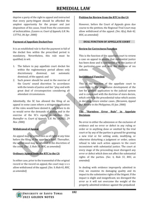 REMEDIAL LAW
182
UNIV ERSITY OF SANTO TOMAS
2023 GOLDEN NOTES
deprive a party of the right to appeal and instructed
that every party-litigant should be afforded the
amplest opportunity for the proper and just
disposition of his cause, freed from the constraints
of technicalities. (Lazaro vs. Court of Appeals, G.R. No.
137761, 06 Apr. 2000)
Payment of Appellate Docket Fees
It is an established rule is that the payment in full of
the docket fees within the prescribed period is
mandatory. Nevertheless, this rule must be
qualified, to wit:
1. The failure to pay appellate court docket fee
within the reglementary period allows only
discretionary dismissal, not automatic
dismissal, of the appeal; and
2. Such power should be used in the exercise of
the Courts' sound discretion ‘in accordance
with the tenets of justice and fair "play and with
great deal of circumspection considering all
attendant circumstances.
Admittedly, the SC has allowed the filing of an
appeal in some cases where a stringent application
of the rules would have denied it, only when to do
so would serve the demands of justice and in the
exercise of the SC’s equity jurisdiction. (Sps.
Buenaflor vs. Court of Appeals, G.R. No. 142021, 29
Nov. 2000)
Withdrawal of Appeal
An appeal may be withdrawn as of right at any time
before the filing of the appellee's brief. Thereafter,
the withdrawal may be allowed in the discretion of
the court. (Sec. 3, Rule 50, ROC, as amended)
Ordinary Appeal from the RTC to the CA
In either case, prior to the transmittal of the original
record or the record on appeal, the court may x x x
allow withdrawal of the appeal. (Sec. 9, Rule 41, ROC,
as amended)
Petition for Review from the RTC to the CA
However, before the Court of Appeals gives due
course to the petition, the Regional Trial Court may
allow withdrawal of the appeal. (Sec. 8(a), Rule 42,
ROC, as amended)
DUAL FUNCTION OF APPELLATE COURT
Review for Correctness Function
This is the function of the appellate court to review
a case on appeal to assure that substantial justice
has been done and is concerned with the justice of
the particular case and with the doctrine of res
judicata.
Institutional Function
This is the function of the appellate court to
contribute to the progressive development of the
law for general application to the judicial system
and is concerned with the doctrine of stare decisis,
which refers to the precedential value which assists
in deciding future similar cases. (Bersamin, Appeal
and Review in the Philippines, 01 Jan. 2000)
The “Harmless Error Rule” in Appelate
Decisions
No error in either the admission or the exclusion of
evidence and no error or defect in any ruling or
order or in anything done or omitted by the trial
court or by any of the parties is ground for granting
a new trial or for setting aside, modifying, or
otherwise disturbing a judgment or order, unless
refusal to take such action appears to the court
inconsistent with substantial justice. The court at
every stage of the proceeding must disregard any
error or defect which does not affect the substantial
rights of the parties. (Sec. 6, Rule 51, ROC, as
amended)
In dealing with evidence improperly admitted in
trial, we examine its damaging quality and its
impact to the substantive rights of the litigant. If the
impact is slight and insignificant, we disregard the
error as it will not overcome the weight of the
properly admitted evidence against the prejudiced
 