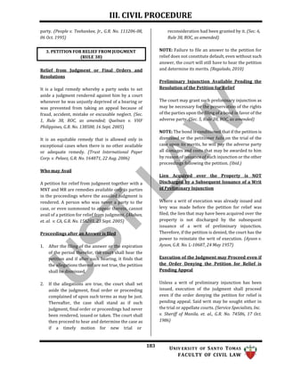 III. CIVIL PROCEDURE
183 UNIV ERSITY OF SANTO TOMAS
FACULTY OF CIVIL LAW
party. (People v. Teehankee, Jr., G.R. No. 111206-08,
06 Oct. 1995)
Relief from Judgment or Final Orders and
Resolutions
It is a legal remedy whereby a party seeks to set
aside a judgment rendered against him by a court
whenever he was unjustly deprived of a hearing or
was prevented from taking an appeal because of
fraud, accident, mistake or excusable neglect. (Sec.
1, Rule 38, ROC, as amended; Quelnan v. VHF
Philippines, G.R. No. 138500, 16 Sept. 2005)
It is an equitable remedy that is allowed only in
exceptional cases when there is no other available
or adequate remedy. (Trust International Paper
Corp. v. Pelaez, G.R. No. 164871, 22 Aug. 2006)
Who may Avail
A petition for relief from judgment together with a
MNT and MR are remedies available only to parties
in the proceedings where the assailed judgment is
rendered. A person who was never a party to the
case, or even summoned to appear therein, cannot
avail of a petition for relief from judgment. (Alaban,
et. al. v. CA, G.R. No. 156201, 23 Sept. 2005)
Proceedings after an Answer is filed
1. After the filing of the answer or the expiration
of the period therefor, the court shall hear the
petition and if after such hearing, it finds that
the allegations thereof are not true, the petition
shall be dismissed.
2. If the allegations are true, the court shall set
aside the judgment, final order or proceeding
complained of upon such terms as may be just.
Thereafter, the case shall stand as if such
judgment, final order or proceedings had never
been rendered, issued or taken. The court shall
then proceed to hear and determine the case as
if a timely motion for new trial or
reconsideration had been granted by it. (Sec. 6,
Rule 38, ROC, as amended)
NOTE: Failure to file an answer to the petition for
relief does not constitute default, even without such
answer, the court will still have to hear the petition
and determine its merits. (Regalado, 2010)
Preliminary Injunction Available Pending the
Resolution of the Petition for Relief
The court may grant such preliminary injunction as
may be necessary for the preservation of the rights
of the parties upon the filing of a bond in favor of the
adverse party. (Sec. 5, Rule 38, ROC, as amended)
NOTE: The bond is conditioned that if the petition is
dismissed or the petitioner fails on the trial of the
case upon its merits, he will pay the adverse party
all damages and costs that may be awarded to him
by reason of issuance of such injunction or the other
proceedings following the petition. (Ibid.)
Lien Acquired over the Property is NOT
Discharged by a Subsequent Issuance of a Writ
of Preliminary Injunction
Where a writ of execution was already issued and
levy was made before the petition for relief was
filed, the lien that may have been acquired over the
property is not discharged by the subsequent
issuance of a writ of preliminary injunction.
Therefore, if the petition is denied, the court has the
power to reinstate the writ of execution. (Ayson v.
Ayson, G.R. No. L-10687, 24 May 1957)
Execution of the Judgment may Proceed even if
the Order Denying the Petition for Relief is
Pending Appeal
Unless a writ of preliminary injunction has been
issued, execution of the judgment shall proceed
even if the order denying the petition for relief is
pending appeal. Said writ may be sought either in
the trial or appellate courts. (Service Specialists, Inc.
v. Sheriff of Manila, et. al., G.R. No. 74586, 17 Oct.
1986)
3. PETITION FOR RELIEF FROM JUDGMENT
(RULE 38)
 