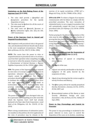 REMEDIAL LAW
4
UNIV ERSITY OF SANTO TOMAS
2023 GOLDEN NOTES
Limitations on the Rule-Making Power of the
Supreme Court (SI-U-DIM)
1. The rules shall provide a Simplified and
Inexpensive procedure for the speedy
disposition of cases;
2. The rules must be Uniform for all the courts of
the same grade; and
3. The rules must not Diminish, Increase or
Modify substantive rights. (Sec. 5(5), Art. VIII,
1987 Constitution)
Power of the Supreme Court to Amend and
Suspend Procedural Rules
GR: Compliance with procedural rules is the general
rule, and abandonment thereof should only be done
in the most exceptional circumstances. (Pilapil v.
Heirs of Briones, G.R. No. 150175, 10 Mar. 2006)
NOTE: The courts have the power to relax or
suspend technical or procedural rules or to except a
case from their operation when compelling reasons
so warrant or when the purpose of justice requires
it. (Commissioner of Internal Revenue v. Migrant
Pagbilao Corporation, G.R. No. 159593, 12 Oct. 2006)
XPN: The power of the Supreme Court to suspend
its own rules or to except a particular case from its
operations whenever the purposes of justice
require cannot be questioned. The rules of
procedure should be viewed as mere tools designed
to facilitate the attainment of justice. Their strict
and rigid application, which would result in
technicalities that tend to frustrate rather than
promote substantial justice, must always be
avoided. (De Guzman v. Sandiganbayan, G.R. No.
103276, 11 Apr. 1996)
The power to suspend or even disregard rules can
be so pervasive and compelling as to alter even that
which the Supreme Court itself had already
declared to be final. (Apo Fruits Corporation v. Land
Bank of the Philippines, G.R. No. 154195, 12 Oct.
2010)
Where strong considerations of substantive justice
are manifest on the petition, the strict application of
the rules of procedure may be relaxed, in the
exercise of its equity jurisdiction. (CTMC Int’l v.
Bhagis Int’l Corp., G.R. No. 170488, 10 Dec. 2012)
XPN to the XPN: To relieve a litigant of an injustice
commensurate with his failure to comply with the
prescribed procedure. The mere invocation of
substantial justice is not a magical incantation that
will automatically compel the Court to suspend
procedural rules. (Co-Unjieng v. C.A., G.R. No. 139596,
24 Jan. 2006)
Parties praying for the liberal interpretation of the
rules must be able to hurdle that heavy burden of
proving that they deserve an exceptional treatment.
It was never the Court’s intent “to forge a bastion for
erring litigants to violate the rules with impunity.”
(Prieto v. Alpadi Development Corp., G.R. No. 191025,
31 Jul. 2013)
Reasons that would warrant the Suspension of
the Rules of Procedure (E-Me-C-L-O-T)
1. The Existence of special or compelling
circumstances;
2. The Merits of the case;
3. A Cause not entirely attributable to the fault or
negligence of the party favored by the
suspension of rules;
4. A Lack of any showing that the review sought is
merely frivolous and dilatory;
5. The Other party will not be unjustly prejudiced
thereby (Sarmiento v. Zaratan, G.R. No. 167471,
05 Feb. 2007; and
6. Transcendental matters of life, liberty or state
security. (Mindanao Savings and Loan
Association v. Vda. de Flores, G.R. No. 142022, 07
Sept. 2005)
Power to Stay Proceedings and Control its
Processes
The power to stay proceedings is incidental to the
power inherent in every court to control the
disposition of the cases on its dockets, considering
 