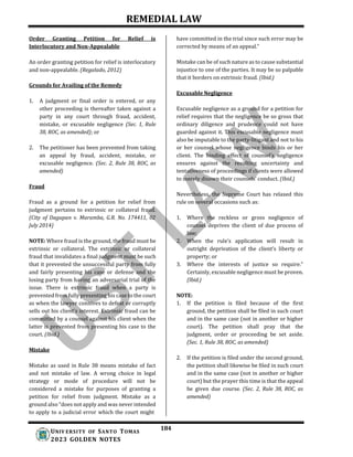REMEDIAL LAW
184
UNIV ERSITY OF SANTO TOMAS
2023 GOLDEN NOTES
Order Granting Petition for Relief is
Interlocutory and Non-Appealable
An order granting petition for relief is interlocutory
and non-appealable. (Regalado, 2012)
Grounds for Availing of the Remedy
1. A judgment or final order is entered, or any
other proceeding is thereafter taken against a
party in any court through fraud, accident,
mistake, or excusable negligence (Sec. 1, Rule
38, ROC, as amended); or
2. The petitioner has been prevented from taking
an appeal by fraud, accident, mistake, or
excusable negligence. (Sec. 2, Rule 38, ROC, as
amended)
Fraud
Fraud as a ground for a petition for relief from
judgment pertains to extrinsic or collateral fraud.
(City of Dagupan v. Maramba, G.R. No. 174411, 02
July 2014)
NOTE: Where fraud is the ground, the fraud must be
extrinsic or collateral. The extrinsic or collateral
fraud that invalidates a final judgment must be such
that it prevented the unsuccessful party from fully
and fairly presenting his case or defense and the
losing party from having an adversarial trial of the
issue. There is extrinsic fraud when a party is
prevented from fully presenting his case to the court
as when the lawyer connives to defeat or corruptly
sells out his client’s interest. Extrinsic fraud can be
committed by a counsel against his client when the
latter is prevented from presenting his case to the
court. (Ibid.)
Mistake
Mistake as used in Rule 38 means mistake of fact
and not mistake of law. A wrong choice in legal
strategy or mode of procedure will not be
considered a mistake for purposes of granting a
petition for relief from judgment. Mistake as a
ground also “does not apply and was never intended
to apply to a judicial error which the court might
have committed in the trial since such error may be
corrected by means of an appeal.”
Mistake can be of such nature as to cause substantial
injustice to one of the parties. It may be so palpable
that it borders on extrinsic fraud. (Ibid.)
Excusable Negligence
Excusable negligence as a ground for a petition for
relief requires that the negligence be so gross that
ordinary diligence and prudence could not have
guarded against it. This excusable negligence must
also be imputable to the party-litigant and not to his
or her counsel whose negligence binds his or her
client. The binding effect of counsel’s negligence
ensures against the resulting uncertainty and
tentativeness of proceedings if clients were allowed
to merely disown their counsels’ conduct. (Ibid.)
Nevertheless, the Supreme Court has relaxed this
rule on several occasions such as:
1. Where the reckless or gross negligence of
counsel deprives the client of due process of
law;
2. When the rule’s application will result in
outright deprivation of the client’s liberty or
property; or
3. Where the interests of justice so require."
Certainly, excusable negligence must be proven.
(Ibid.)
NOTE:
1. If the petition is filed because of the first
ground, the petition shall be filed in such court
and in the same case (not in another or higher
court). The petition shall pray that the
judgment, order or proceeding be set aside.
(Sec. 1, Rule 38, ROC, as amended)
2. If the petition is filed under the second ground,
the petition shall likewise be filed in such court
and in the same case (not in another or higher
court) but the prayer this time is that the appeal
be given due course. (Sec. 2, Rule 38, ROC, as
amended)
 