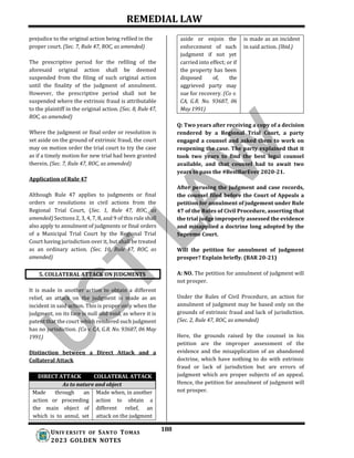 REMEDIAL LAW
188
UNIV ERSITY OF SANTO TOMAS
2023 GOLDEN NOTES
prejudice to the original action being refiled in the
proper court. (Sec. 7, Rule 47, ROC, as amended)
The prescriptive period for the refiling of the
aforesaid original action shall be deemed
suspended from the filing of such original action
until the finality of the judgment of annulment.
However, the prescriptive period shall not be
suspended where the extrinsic fraud is attributable
to the plaintiff in the original action. (Sec. 8, Rule 47,
ROC, as amended)
Where the judgment or final order or resolution is
set aside on the ground of extrinsic fraud, the court
may on motion order the trial court to try the case
as if a timely motion for new trial had been granted
therein. (Sec. 7, Rule 47, ROC, as amended)
Application of Rule 47
Although Rule 47 applies to judgments or final
orders or resolutions in civil actions from the
Regional Trial Court, (Sec. 1, Rule 47, ROC, as
amended) Sections 2, 3, 4, 7, 8, and 9 of this rule shall
also apply to annulment of judgments or final orders
of a Municipal Trial Court by the Regional Trial
Court having jurisdiction over it, but shall be treated
as an ordinary action. (Sec. 10, Rule 47, ROC, as
amended)
It is made in another action to obtain a different
relief, an attack on the judgment is made as an
incident in said action. This is proper only when the
judgment, on its face is null and void, as where it is
patent that the court which rendered such judgment
has no jurisdiction. (Co v. CA, G.R. No. 93687, 06 May
1991)
Distinction between a Direct Attack and a
Collateral Attack
Q: Two years after receiving a copy of a decision
rendered by a Regional Trial Court, a party
engaged a counsel and asked them to work on
reopening the case. The party explained that it
took two years to find the best legal counsel
available, and that counsel had to await two
years to pass the #BestBarEver 2020-21.
After perusing the judgment and case records,
the counsel filed before the Court of Appeals a
petition for annulment of judgement under Rule
47 of the Rules of Civil Procedure, asserting that
the trial judge improperly assessed the evidence
and misapplied a doctrine long adopted by the
Supreme Court.
Will the petition for annulment of judgment
prosper? Explain briefly. (BAR 20-21)
A: NO. The petition for annulment of judgment will
not prosper.
Under the Rules of Civil Procedure, an action for
annulment of judgment may be based only on the
grounds of extrinsic fraud and lack of jurisdiction.
(Sec. 2, Rule 47, ROC, as amended)
Here, the grounds raised by the counsel in his
petition are the improper assessment of the
evidence and the misapplication of an abandoned
doctrine, which have nothing to do with extrinsic
fraud or lack of jurisdiction but are errors of
judgment which are proper subjects of an appeal.
Hence, the petition for annulment of judgment will
not prosper.
5. COLLATERAL ATTACK ON JUDGMENTS
aside or enjoin the is made as an incident
enforcement of such in said action. (Ibid.)
judgment if not yet
carried into effect; or if
the property has been
disposed of, the
aggrieved party may
sue for recovery. (Co v.
CA, G.R. No. 93687, 06
May 1991)
DIRECT ATTACK COLLATERAL ATTACK
As to nature and object
Made through an Made when, in another
action or proceeding action to obtain a
the main object of different relief, an
which is to annul, set attack on the judgment
 
