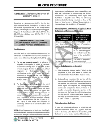 III. CIVIL PROCEDURE
U. EXECUTION, SATISFACTION, AND EFFECT OF
JUDGMENTS (RULE 39)
Execution is a process provided by law for the
enforcement of a final judgment. It is the fruit and
end of suit. A judgment that is left unexecuted is
nothing but an empty victory for the prevailing part.
(Cagayan de Oro Coliseum v. CA, G.R. No. 129713, Dec.
15, 1999; Ayo v. Violago-Isani, A.M. No. RTJ-99-1445,
21 June 1999)
that does not finally dispose of the case and does not
end the Court’s task of adjudicating the parties’
contentions and determining their rights and
liabilities as regards each other, but obviously
indicates that other things remain to be done by the
Court, is “interlocutory.” (Heirs of Spouses Reterta v.
Spouses Lopez, G.R. No. 159941, 17 Aug. 2011)
Final Judgments for Purposes of Appeal vs. Final
Judgments for Purposes of Execution
Final Judgment
The term “final” is used in two senses depending on
whether it is used on the issue of appeal ability or
on the issue of binding effect. (Regalado, 2017)
1. For the purposes of appeal – it refers to a
judgment that disposes of a case in a manner
that leaves nothing more to be done by the
court in respect thereto. In this sense, a final
judgment is distinguished from an
interlocutory order which does not finally
terminate or dispose of the case. (Rudecon
Management Corp. v. Singson, G.R. No. 150798,
31 Mar. 2005)
2. For the purposes of binding effect – the word
“final” may refer to a judgment that is no longer
appealable and is already capable of being
executed because the period for appeal has
elapsed without a party having perfected an
appeal or if there has been appeal, it has already
been resolved by a highest possible tribunal.
(PCGG v. Sandiganbayan, G.R. Nos. 151809-12, 12
Apr. 2005) In this sense, the judgment is
commonly referred to as one that is final and
executory.
NOTE: A final judgment or order is one that finally
disposes of a case, leaving nothing more to be done
by the Court in respect thereto. Conversely, an order
UNIV ERSITY OF SANTO TOMAS
2023 GOLDEN NOTES
189
Part of the Judgment to be Executed
1. The dispositive portion (called “fallo”) of the
judgment is that part which is subject to
execution under Rule 39 of the Rules of Court.
2. Jurisprudence considers this portion of the
judgment as that which finally vests rights upon
the parties, sets conditions for the exercise of
those rights, and imposes the corresponding
duties and obligations. Hence, if there is a
conflict between the dispositive portion of the
decision and the body thereof, the dispositive
portion controls irrespective of what appears in
the body. (Globe Telecom, In. v. Florendo-Flores,
G.R. No. 150092, 27 Sept. 2002)
When Execution shall Issue
A final and executory judgment or order may be
executed on motion within five (5) years from the
date of its entry. After the lapse of such time, and
before it is barred by the statute of limitations, a
DIFFERENCE BETWEEN FINALITY
OF JUDGMENT FOR PURPOSES OF APPEAL
AND FOR PURPOSES OF EXECUTION
FINAL JUDGMENTS
FOR PURPOSES
OF APPEAL
FINAL JUDGMENTS
FOR PURPOSES
OF EXECUTION
Dispose of, adjudicate,
or determine the
rights of the parties.
Becomes final and
executory by operation
of law.
Still subject to appeal.
No further action can
be had when no appeal
was perfected until the
lapse of the period to
appeal
Execution of judgment
is not a matter of right.
Execution of judgment
is a matter of right.
 