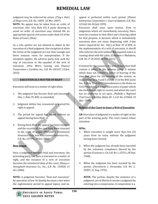 REMEDIAL LAW
190
UNIV ERSITY OF SANTO TOMAS
2023 GOLDEN NOTES
judgment may be enforced by action. (Ting v. Heirs
of Diego Lirio, G.R. No. 16891, 14 Mar. 2007)
NOTE: No appeal may be taken from an order of
execution. (Sec. 1(e), Rule 41) A party desiring to
assail an order of execution may instead file an
appropriate special civil action under Rule 65 of the
Rules of Court. (Ibid.)
As a rule, parties are not allowed to object to the
execution of a final judgment. One exception is when
the terms of the judgment are not clear enough and
there remains room for interpretation. If the
exception applies, the adverse party may seek the
stay of execution or the quashal of the writ of
execution. (Orix Metro Leasing and Finance
Corporation v. Cardline, Inc., G.R. No. 201417, 13 Jan.
2016)
EXECUTION AS A MATTER OF RIGHT
Execution will issue as a matter of right when:
1. The judgment has become final and executory
(Sec. 1, Rule 39, ROC, as amended);
2. Judgment debtor has renounced or waived his
right to appeal;
3. The period for appeal has lapsed without an
appeal having been filed; or
4. Having been filed, the appeal has been resolved
and the records of the case have been returned
to the court of origin. (Florendo v. Paramount
Insurance Corp, now MAA General Insurance Inc.,
G.R. No. 167976, 20 Jan. 2010)
How Issued
Once a judgment becomes final and executory, the
prevailing party can have it executed as a matter of
right, and the issuance of a writ of execution
becomes the ministerial duty of the court. (Buaya v.
Stronghold Insurance Co., Inc., G.R. No. 139020, 11
Oct. 2000)
NOTE: A judgment becomes "final and executory"
by operation of law. Its finality becomes a fact when
the reglementary period to appeal lapses, and no
appeal is perfected within such period. (Viason
Enterprises Corporation v. Court of Appeals, G.R. Nos.
121662-64, 06 July 1999)
Execution shall issue upon motion. Even in
judgments which are immediately executory, there
must be a motion to that effect and a hearing called
for that purpose. A decision which is immediately
executory does not mean dispensing with 3-day
notice required by Sec. 10(c) of Rule 39 of ROC in
the implementation of a writ of execution. A sheriff
who enforces the writ without the required notice is
running afoul with the rules. (Calaunan v. Madolaria,
A.M. No. P-10-2810, 08 Feb. 2011)
A motion for the issuance of a writ of execution shall
contain a notice to the adverse party. A motion
which does not contain a notice of hearing of the
time and place for the hearing of the motion, as
required by Secs. 4 and 5 of Rule 15 of the ROC (now
Sec. 6, Rule 15 of 2019 Amendments to the Rules on
Civil Procedure), is a worthless piece of paper which
the clerk has no right to receive and which the court
has no authority to act upon. (Pallada v. Regional
Trial Court of Kalibo, Aklan, Br. 1, G.R. No. 129442, 10
Mar. 1999)
Refusal of the Court to Issue a Writ of Execution
GR: Execution of judgment is a matter of right on the
part of the winning party. The court cannot refuse
execution.
XPNs:
1. When execution is sought more than five (5)
years from its entry without the judgment
having been revived;
2. When the judgment has already been executed
by the voluntary compliance thereof by the
parties (Cunanan v. CA, G.R. No. L-25511, 28 Sept.
1968);
3. When the judgment has been novated by the
parties (Dormitorio v. Fernandez, G.R. No. L-
25897, 21 Aug. 1976);
NOTE: The parties, despite the existence of a
judgment, are at liberty to novate a judgment by
entering into a compromise. A compromise is a
 
