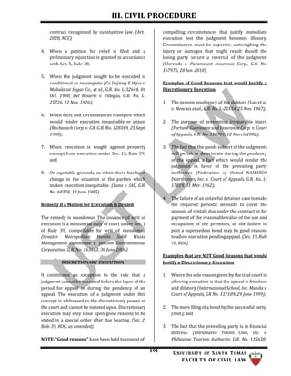 III. CIVIL PROCEDURE
191 UNIV ERSITY OF SANTO TOMAS
FACULTY OF CIVIL LAW
contract recognized by substantive law. (Art.
2028, NCC)
4. When a petition for relief is filed and a
preliminary injunction is granted in accordance
with Sec. 5, Rule 38;
5. When the judgment sought to be executed is
conditional or incomplete (Cu Unjieng E Hijos v.
Mabalacat Sugar Co., et al., G.R. No. L-32644, 04
Oct. 1930; Del Rosario v. Villegas, G.R. No. L-
25726, 22 Nov. 1926);
6. When facts and circumstances transpire which
would render execution inequitable or unjust
(Bacharach Corp. v. CA, G.R. No. 128349, 25 Sept.
1998);
7. When execution is sought against property
exempt from execution under Sec. 13, Rule 39;
and
8. On equitable grounds, as when there has been
change in the situation of the parties which
makes execution inequitable. (Luna v. IAC, G.R.
No. 68374, 18 June 1985)
Remedy if a Motion for Execution is Denied
The remedy is mandamus. The issuance of writ of
execution is a ministerial duty of court under Sec. 1
of Rule 39, compellable by writ of mandamus.
(Greater Metropolitan Manila Solid Waste
Management Committee v. Jancom Environmental
Corporation, G.R. No. 163663, 30 June 2006)
DISCRETIONARY EXECUTION
It constitutes an exception to the rule that a
judgment cannot be executed before the lapse of the
period for appeal or during the pendency of an
appeal. The execution of a judgment under this
concept is addressed to the discretionary power of
the court and cannot be insisted upon. Discretionary
execution may only issue upon good reasons to be
stated in a special order after due hearing. (Sec. 2,
Rule 39, ROC, as amended)
NOTE: “Good reasons” have been held to consist of
compelling circumstances that justify immediate
execution lest the judgment becomes illusory.
Circumstances must be superior, outweighing the
injury or damages that might result should the
losing party secure a reversal of the judgment.
(Florendo v. Paramount Insurance Corp., G.R. No.
167976, 20 Jan. 2010)
Examples of Good Reasons that would Justify a
Discretionary Execution
1. The proven insolvency of the debtors (Lao et al.
v. Mencias et al., G.R. No. L-23554, 25 Nov. 1967);
2. The purpose of preventing irreparable injury
(Fortune Guarantee and Insurance Corp. v. Court
of Appeals, G.R. No. 110701, 12 March 2002);
3. The fact that the goods subject of the judgments
will perish or deteriorate during the pendency
of the appeal, a fact which would render the
judgment in favor of the prevailing party
ineffective (Federation of United NAMARCO
Distributors, Inc. v. Court of Appeals, G.R. No. L-
17819, 31 Mar. 1962);
4. The failure of an unlawful detainer case to make
the required periodic deposits to cover the
amount of rentals due under the contract or for
payment of the reasonable value of the use and
occupation of the premises, or the failure to
post a supersedeas bond may be good reasons
to allow execution pending appeal. (Sec. 19, Rule
70, ROC)
Examples that are NOT Good Reasons that would
Justify a Discretionary Execution
1. Where the sole reason given by the trial court in
allowing execution is that the appeal is frivolous
and dilatory (International School, Inc. Manila v.
Court of Appeals, GR No. 131109, 29 June 1999);
2. The mere filing of a bond by the successful party
(Ibid.); and
3. The fact that the prevailing party is in financial
distress. (Intramuros Tennis Club, Inc. v.
Philippine Tourism Authority, G.R. No. 135630,
 