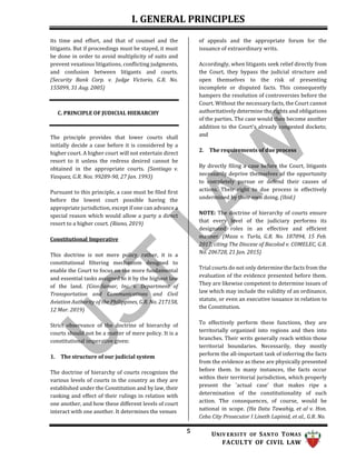 I. GENERAL PRINCIPLES
5 UNIV ERSITY OF SANTO TOMAS
FACULTY OF CIVIL LAW
its time and effort, and that of counsel and the
litigants. But if proceedings must be stayed, it must
be done in order to avoid multiplicity of suits and
prevent vexatious litigations, conflicting judgments,
and confusion between litigants and courts.
(Security Bank Corp. v. Judge Victorio, G.R. No.
155099, 31 Aug. 2005)
C. PRINCIPLE OF JUDICIAL HIERARCHY
The principle provides that lower courts shall
initially decide a case before it is considered by a
higher court. A higher court will not entertain direct
resort to it unless the redress desired cannot be
obtained in the appropriate courts. (Santiago v.
Vasquez, G.R. Nos. 99289-90, 27 Jan. 1993)
Pursuant to this principle, a case must be filed first
before the lowest court possible having the
appropriate jurisdiction, except if one can advance a
special reason which would allow a party a direct
resort to a higher court. (Riano, 2019)
Constitutional Imperative
This doctrine is not mere policy, rather, it is a
constitutional filtering mechanism designed to
enable the Court to focus on the more fundamental
and essential tasks assigned to it by the highest law
of the land. (Gios-Samar, Inc. v. Department of
Transportation and Communications and Civil
Aviation Authority of the Philippines, G.R. No. 217158,
12 Mar. 2019)
Strict observance of the doctrine of hierarchy of
courts should not be a matter of mere policy. It is a
constitutional imperative given:
1. The structure of our judicial system
The doctrine of hierarchy of courts recognizes the
various levels of courts in the country as they are
established under the Constitution and by law, their
ranking and effect of their rulings in relation with
one another, and how these different levels of court
interact with one another. It determines the venues
of appeals and the appropriate forum for the
issuance of extraordinary writs.
Accordingly, when litigants seek relief directly from
the Court, they bypass the judicial structure and
open themselves to the risk of presenting
incomplete or disputed facts. This consequently
hampers the resolution of controversies before the
Court. Without the necessary facts, the Court cannot
authoritatively determine the rights and obligations
of the parties. The case would then become another
addition to the Court's already congested dockets;
and
2. The requirements of due process
By directly filing a case before the Court, litigants
necessarily deprive themselves of the opportunity
to completely pursue or defend their causes of
actions. Their right to due process is effectively
undermined by their own doing. (Ibid.)
NOTE: The doctrine of hierarchy of courts ensure
that every level of the judiciary performs its
designated roles in an effective and efficient
manner. (Maza v. Turla, G.R. No. 187094, 15 Feb.
2017, citing The Diocese of Bacolod v. COMELEC, G.R.
No. 206728, 21 Jan. 2015)
Trial courts do not only determine the facts from the
evaluation of the evidence presented before them.
They are likewise competent to determine issues of
law which may include the validity of an ordinance,
statute, or even an executive issuance in relation to
the Constitution.
To effectively perform these functions, they are
territorially organized into regions and then into
branches. Their writs generally reach within those
territorial boundaries. Necessarily, they mostly
perform the all-important task of inferring the facts
from the evidence as these are physically presented
before them. In many instances, the facts occur
within their territorial jurisdiction, which properly
present the 'actual case' that makes ripe a
determination of the constitutionality of such
action. The consequences, of course, would be
national in scope. (Ha Datu Tawahig, et al v. Hon.
Cebu City Prosecutor I Lineth Lapinid, et al., G.R. No.
 