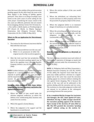 REMEDIAL LAW
194
UNIV ERSITY OF SANTO TOMAS
2023 GOLDEN NOTES
Here, the issue is the validity of the partial execution
pending appeal. On the other hand, the issue in the
Main Appeal is the finding of liability against
petitioner. Thus, there is no filing of multiple cases
based on the same cause of action asking for the
same prayer. Considering the issues raised in the
two cases are different, petitioner did not commit
forum shopping. (Harbour Centre Port Terminal, Inc.
v. Hon. Lyliha L. Abella-Aquino, as Presiding Judge of
RTC Branch 24, Manila, La Filipina Uygongco
Corporation, And Philippine Foremost Milling
Corporation, G.R. No. 213080, 03 May 2021)
Where to File an Application for Discretionary
Execution
1. The motion for discretionary execution shall be
filed with the trial court:
a. While it has jurisdiction over the case; and
b. While it is in possession of either the
original record or the record on appeal; or
2. After the trial court has lost jurisdiction, the
motion for execution pending appeal may be
filed in the appellate court. (Bangkok Republic
Company Limited v. Lee, G.R. No. 159806, 20 Jan.
2006)
NOTE: In either instance, and whether it is a regular
judgment or a special judgment such as several,
separate or partial judgment, the same procedure
and the requirement of a special order stating good
reasons for discretionary execution shall be
observed. (Regalado, 2017)
Instances when Judgment may Issue before
Judgment has become Executory and before the
Appeal was Perfected
1. Where the lapse of time would make the
ultimate judgment ineffective, as where the
debtors were withdrawing their business and
assets from the country;
2. Where the appeal is clearly dilatory;
3. Where the judgment is for support and the
beneficiary is in need thereof;
4. Where the articles subject of the case would
deteriorate;
5. Where the defendants are exhausting their
income and have no other property aside from
the proceeds of a property subject of the action;
6. Where the judgment debtor is in imminent
danger of insolvency or is actually insolvent;
7. Where the prevailing party is of advanced age
and in a precarious state of health, and the
obligation in the judgment is non-
transmissible; and
8. Where the case involved escrow deposits and
the prevailing party posts sufficient bond to
answer for damages in case of reversal of the
judgment. (Regalado, 2017)
Remedy when the Judgment is Reversed or
Annulled
The trial court may, on motion, issue such orders of
restitution or reparation of damages as equity and
justice may warrant under the circumstances. (Sec.
5, Rule 39, ROC)
NOTE: In Philippines Nails and Wire Corporation v.
Malayan Insurance Company, Inc. (G.R. No. 143933,
14 Feb. 2003), the Supreme Court held that one
party may validly question a decision in a regular
appeal and at the same time assail the execution
pending appeal via certiorari without violating the
rule against forum shopping. This is because the
merits of the case will not be addressed in the
petition dealing with the execution and vice versa.
The resolution or a favorable judgment in either will
not amount to res judicata in the subsequent
proceedings between the same parties.
Q: In a complaint filed by Granger for rescission
and damages, the RTC ruled against JP Latex,
defendant. On Aug. 5, 2006, Granger moved for
the execution pending appeal of the decision.
Upon receipt of the decision, JP Latex filed an
MR. The RTC granted the execution “pending
appeal” without acting on the motion for
 