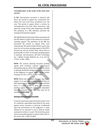 III. CIVIL PROCEDURE
195 UNIV ERSITY OF SANTO TOMAS
FACULTY OF CIVIL LAW
reconsideration. Is the order of the trial court
correct?
A: NO. Discretionary execution is allowed only
when the period to appeal has commenced but
before the trial court loses jurisdiction over the
case. The period to appeal where a motion for
reconsideration has been filed commences only
upon the receipt of the order disposing of the MR.
The pendency of a MR, therefore, prevents the
running of the period to appeal.
The MR filed by JP Latex had not been acted upon by
the RTC before it ruled on the motion for execution
“pending appeal.” The pendency of the MR has
prevented the period to appeal from even
commencing. The period within which a party may
move for an execution pending appeal of the RTC’s
decision has not yet started. Thus, where there is
pending MR, an order of execution pending appeal
is improper and premature. (JP Latex Technology,
Inc. v. Ballons Granger Balloons, Inc., et al., G.R. No.
177121, 16 Mar. 2009)
NOTE: The reasons allowing execution pending
appeal must constitute superior circumstances
demanding urgency which will outweigh the injury
or damage should the losing party secure a reversal
of the judgment on appeal. (Jaca v. Davao Lumber
Company, G.R. No. L-25771, 29 Mar. 1982)
NOTE: Moral and exemplary damages may be the
subject of an execution pending appeal if they are
NOT dependent on other type of damages and that
there is a good reason to grant the execution
pending appeal. However, if they are dependent
upon the outcome of the case, they may not be
awarded. (2002 BAR)
Staying a Discretionary Execution
It may be stayed upon approval by the proper court
of a sufficient supersedeas bond filed by the party
against whom execution is directed, conditioned
upon the performance of the judgment or order
allowed to be executed in case it shall be finally
sustained in whole or in part. The bond thus given
may be proceeded against on motion with notice to
the surety. (Sec. 3, Rule 39, ROC)
 