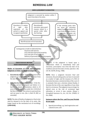 REMEDIAL LAW
196
UNIV ERSITY OF SANTO TOMAS
2023 GOLDEN NOTES
Judgment is executed by motion within 5
years from date of its entry.
Execution is a matter
of right after
expiration of the
period to appeal and
no appeal is perfected.
Discretionary
execution upon good
reasons stated in a
special order after
due hearing.
If the winning party does
not move for execution
within 5 years but before 10
years from the date of entry
of judgment, the same can
only be revived by means of
new action / petition.
Sheriff executes writ of execution.
Losing party is made to indemnify thru:
Payment with interest;
Levy and sale of personal property;
Levy and sale of real property;
Delivery of personal and/or real property.
Modes of Execution of Final and Executory
Judgment or Order and Revived Judgment
1. Execution by motion – if the enforcement of the
judgment is sought within five (5) years from
the date of its entry; (2007 BAR) and
2. Execution by independent action – if the five
(5) year period has elapsed and before it is
barred by statute of limitations which is 10
years from the date entry under Art. 1144 (3) of
the New Civil Code. This action is a personal one
and not quasi in rem. (Sec. 6, Rule 39, ROC, as
amended)
NOTE: The date of finality of judgment or final order
shall be deemed to be the date of its entry. (No
longer based on the mechanical act of recording).
(2000 BAR)
However, if the judgment is based upon a
compromise which is immediately final and
executory, prescription runs from the date of its
rendition and not from date of entry. (Jacinto v. IAC,
G.R. No. 66478, 28 Aug. 1988)
NOTE: Once a judgment becomes final and
executory, the prevailing party can have it executed
as a matter of right, and the issuance of a Writ of
Execution becomes a ministerial duty of the court. It
is axiomatic that once a decision attains finality, it
becomes the law of the case regardless of any claim
that it is erroneous. The judgment may no longer be
altered even at the risk of occasional legal
infirmities or errors it may contain. (Buaya v.
Stronghold Insurance Co., Inc., G.R. No. 139020, 11
Oct. 2000)
Instances where the Five- and Ten-year Periods
do not apply
1. Special proceedings, e.g., land registration and
cadastral cases; and
HOW A JUDGMENT IS EXECUTED
EXECUTION BY MOTION
OR BY INDEPENDENT ACTION
 