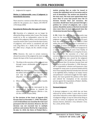 III. CIVIL PROCEDURE
197 UNIV ERSITY OF SANTO TOMAS
FACULTY OF CIVIL LAW
2. Judgments for support.
Motion is Indispensable even if Judgment is
Immediately Executory
There must be a motion to that effect and a hearing
called for the purpose. (Lu v. Siapno, A.M. MTJ-99-
1199, 06 July 2000)
Execution by Motion after the Lapse of 5 years
GR: Execution of a judgment can no longer be
effected by filing a motion, after 5 years. The remedy
would be to file an independent action for the
revival of the judgment. When a writ of execution is
issued by motion after 5 years from the date of entry
of judgment, such motion is considered null and
void. (Tag Fibers, Inc. v. NLRC, G.R. No. 120931, 20
Oct. 2000; Terry v. People, G.R. No. 136203, 16 Sept.
1999)
XPNs: However, the court in certain instances
allowed execution of the judgment by mere motion
despite the lapse of the 5-year period where:
1. The delay in the execution of the judgment was
through causes attributable to the judgment
debtor; or
NOTE: Any interruption or delay occasioned by
the debtor will extend the time within which the
writ may be issued without scire facias
(Republic v. CA, G.R. No. L-43179, 27 June 1985).
2. When delay is incurred for his or her benefit;
and
3. The period may also be interrupted by the
agreement of the parties to suspend the
enforcement of the judgment. (Macias v. Lim,
G.R. No. 139284, 04 June 2004)
Q: The decision of the Court of Appeals (CA)
became final on November 1, 1998. Thereafter,
a writ of demolition was issued by the trial court
pursuant to the CA’s decision. However, the CA’s
decision was not executed due to multiple
petitions and motions filed by the respondents.
On July 12, 2010, the Heirs of Piedad filed a
motion praying that an order be issued to
resume the unfinished writ of execution and/or
writ of demolition. The motion was denied by
the trial court. The trial court opined that since
more than 12 years had passed since the CA
decision became final and executory, the
execution should have been pursued through a
petition for revival of judgment, not a mere
motion. Should the motion of the heirs be denied
since more than 12 years had passed since the
CA decision became final and executory?
A: NO. Under the rules, the prevailing party may
move for the execution of a final and executory
judgment as a matter of right within five (5) years
from the entry of judgment. If no motion is filed
within this period, the judgment is converted to a
mere right of action and can only be enforced by
instituting a complaint for the revival of judgment in
a regular court within 10 years from finality of
judgment. However, the Court, in a long line of cases,
has allowed for the execution of a final and
executory judgment even if prescription has already
set in, if the delay was caused by the judgment
obligor for his or her benefit or advantage. Here, it
is not disputed that CA decision became final and
executory as early as November 1, 1998. However,
due to respondents' schemes and maneuvers, they
managed for many years to prevent Piedad and his
heirs from enjoying what had already been decreed
to be rightfully theirs, leading to an empty victory
and petitioners' continued struggle for their rights.
Hence, the Court granted the petition of the heirs
and ordered the resumption of the execution
process against the respondents. (Piedad v. Bobilles,
G.R. No. 208614, 27 Nov. 2017)
Dormant Judgment
A dormant judgment is one which has not been
enforced by motion within 5 years after its entry
and is thus reduced to a mere right of action in favor
of judgment-obligee. It may be enforced by filing an
action for revival of judgment and enforcing the
decision therein. (Salvante v. Cruz, Salvante v. Cruz,
No. L-2531, 28 Feb. 1951)
 