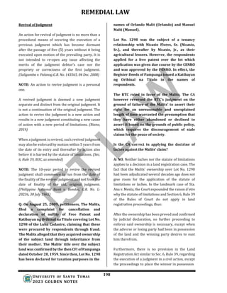 REMEDIAL LAW
198
UNIV ERSITY OF SANTO TOMAS
2023 GOLDEN NOTES
Revival of Judgment
An action for revival of judgment is no more than a
procedural means of securing the execution of a
previous judgment which has become dormant
after the passage of five (5) years without it being
executed upon motion of the prevailing party. It is
not intended to re-open any issue affecting the
merits of the judgment debtor’s case nor the
propriety or correctness of the first judgment.
(Saligumba v. Palanog G.R. No. 143365, 04 Dec. 2008)
NOTE: An action to revive judgment is a personal
one.
A revived judgment is deemed a new judgment
separate and distinct from the original judgment. It
is not a continuation of the original judgment. The
action to revive the judgment is a new action and
results in a new judgment constituting a new cause
of action with a new period of limitations. (Riano,
2019)
When a judgment is revived, such revived judgment
may also be enforced by motion within 5 years from
the date of its entry and thereafter by action also
before it is barred by the statute of limitations. (Sec.
6, Rule 39, ROC, as amended)
NOTE: The 10-year period to revive the revived
judgment shall commence to run from the date of
the finality of the revived judgment and not from the
date of finality of the old, original judgment.
(Philippine National Bank v. Bondoc, G.R. No. L-
20236, 30 July 1965)
Q: On August 25, 2009, petitioners, The Malits,
filed a complaint for cancellation and
declaration of nullity of Free Patent and
Katibayan ng Orihinal na Titulo covering Lot No.
1298 of the Luba Cadastre, claiming that these
were procured by respondents through fraud.
The Malits alleged that they acquired ownership
of the subject land through inheritance from
their mother. The Malits' title over the subject
land was confirmed by the then CFI of Pampanga
dated October 28, 1959. Since then, Lot No. 1298
has been declared for taxation purposes in the
names of Orlando Malit (Orlando) and Manuel
Malit (Manuel).
Lot No. 1298 was the subject of a tenancy
relationship with Nicasio Flores, Sr. (Nicasio,
Sr.), and thereafter by Nicasio, Jr., as their
agricultural lessees. However, the respondents
applied for a free patent over the lot which
application was given due course by the CENRO
and was approved by the PENRO. In effect, the
Register Deeds of Pampanga issued a Katibayan
ng Orihinal na Titulo in the names of
respondents.
The RTC ruled in favor of the Malits. The CA
however reversed the RTC's judgment on the
ground of failure of the Malits' to assert their
right for an unreasonable and unexplained
length of time warranted the presumption that
they have either abandoned or declined to
assert it based on the grounds of public policy,
which requires the discouragement of stale
claims for the peace of society.
Is the CA correct in applying the doctrine of
laches against the Malits’ claim?
A: NO. Neither laches nor the statute of limitations
applies to a decision in a land registration case. The
fact that the Malits' ownership over Lot No. 1298
had been adjudicated several decades ago does not
give room for the application of the statute of
limitations or laches. In the landmark case of Sta.
Ana v. Menla, the Court expounded the raison d'etre
why the statute of limitations and Section 6, Rule 39
of the Rules of Court do not apply in land
registration proceedings, thus:
After the ownership has been proved and confirmed
by judicial declaration, no further proceeding to
enforce said ownership is necessary, except when
the adverse or losing party had been in possession
of the land and the winning party desires to oust
him therefrom.
Furthermore, there is no provision in the Land
Registration Act similar to Sec. 6, Rule 39, regarding
the execution of a judgment in a civil action, except
the proceedings to place the winner in possession
 