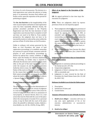 III. CIVIL PROCEDURE
199 UNIV ERSITY OF SANTO TOMAS
FACULTY OF CIVIL LAW
by virtue of a writ of possession. The decision in a
land registration case, unless the adverse or losing
party is in possession, becomes final without any
further action, upon the expiration of the period for
perfecting an appeal.
The Sta. Ana Doctrine on the inapplicability of the
rules on prescription and laches to land registration
cases has been repeatedly affirmed. Clearly, the
peculiar procedure provided in the Property
Registration Law from the time decisions in land
registration cases become final is complete in itself
and does not need to be filled in. From another
perspective, the judgment does not have to be
executed by motion or enforced by action within the
purview of Rule 39 of the Rules on Civil Procedure.
Unlike in ordinary civil actions governed by the
Rules on Civil Procedure, the intent of land
registration proceedings is to establish ownership
by a person of a parcel of land, consistent with the
purpose of such extraordinary proceedings to
declare by judicial fiat a status, condition, or fact.
Hence, upon the finality of a decision adjudicating
such ownership, no further step is required to
effectuate the decision and a ministerial duty exists
alike on the part of the land registration court to
order the issuance of, and the Land Registration
Authority (LA) to issue, the decree of registration.
Failure of the court or of the clerk to issue the decree
for the reason that no motion therefore has been
filed cannot prejudice the owner or the person in
whom the land is ordered to be registered. (Alberto
v. Spouses Flores, G.R. No. 237514, 10 Feb. 2021)
Proper Venue of Revival of Judgment
Effect of an Appeal to the Execution of the
Judgment
GR: An appeal perfected in due time stays the
execution of a judgment.
XPNs: There are judgments which by express
provision of law are not stayed by appeal:
1. Those judgments which by express provision of
the rules are immediately executory and are not
stayed by appeal (Sec. 4, Rule 39, ROC, as
amended such as judgment for injunction,
receivership, accounting and support unless the
court rules otherwise or the appellate court on
appeal suspends, modifies, restores or grants
the same. Judgments appealed under Rule 43
are not stayed unless ordered by the Court; or
2. Those judgments that have become the object
of discretionary execution. (Sec. 2, Rule 39, ROC,
as amended)
Judgments or Final Orders that are Immediately
Final and Executory
1. Judgments in summary judicial proceedings in
the family law (Art. 247, FC);
2. Compromise judgments;
3. Judgments of direct contempt (Sec. 2, Rule 71,
ROC, as amended); and
4. Judgments in cases covered by the Rule of
Procedure for Small Claims Cases (Sec. 23, A.M.
No. 08-8-7-SC)
Defenses Available in an Action for Enforcement
The proper venue depends on the determination of
whether the present action for revival of judgment
is a real action or a personal action. If the action for
revival of judgment affects title to or possession of
real property, or interest therein, then it is a real
action that must be filed with the court of the place
where the real property is located. If it is a personal
action, it may be filed with the court of the place
where the plaintiff or defendant resides. (Infante v.
Aran Builders, Inc. G.R. No. 156596, 24 Aug. 2007)
1. Prescription;
2. Satisfaction of claim; and
3. Counterclaims.
Issuance of Execution in case of Death of a Party
1. Death of an obligee – execution will issue in
any case, upon application of his or her
executor, administrator, or successor-in-
interest;
2. Death of an obligor
 