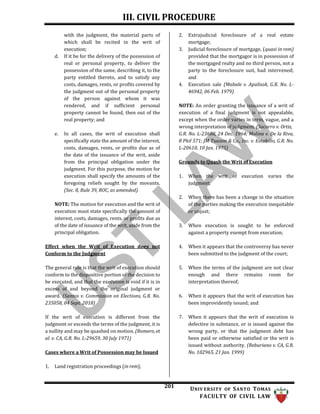 III. CIVIL PROCEDURE
201 UNIV ERSITY OF SANTO TOMAS
FACULTY OF CIVIL LAW
with the judgment, the material parts of
which shall be recited in the writ of
execution;
d. If it be for the delivery of the possession of
real or personal property, to deliver the
possession of the same, describing it, to the
party entitled thereto, and to satisfy any
costs, damages, rents, or profits covered by
the judgment out of the personal property
of the person against whom it was
rendered, and if sufficient personal
property cannot be found, then out of the
real property; and
e. In all cases, the writ of execution shall
specifically state the amount of the interest,
costs, damages, rents, or profits due as of
the date of the issuance of the writ, aside
from the principal obligation under the
judgment. For this purpose, the motion for
execution shall specify the amounts of the
foregoing reliefs sought by the movants.
(Sec. 8, Rule 39, ROC, as amended)
NOTE: The motion for execution and the writ of
execution must state specifically the amount of
interest, costs, damages, rents, or profits due as
of the date of issuance of the writ, aside from the
principal obligation.
Effect when the Writ of Execution does not
Conform to the Judgment
The general rule is that the writ of execution should
conform to the dispositive portion of the decision to
be executed, and that the execution is void if it is in
excess of and beyond the original judgment or
award. (Santos v. Commission on Elections, G.R. No.
235058, 04 Sept. 2018)
If the writ of execution is different from the
judgment or exceeds the terms of the judgment, it is
a nullity and may be quashed on motion. (Romero, et
al. v. CA, G.R. No. L-29659, 30 July 1971)
Cases where a Writ of Possession may be Issued
2. Extrajudicial foreclosure of a real estate
mortgage;
3. Judicial foreclosure of mortgage, (quasi in rem)
provided that the mortgagor is in possession of
the mortgaged realty and no third person, not a
party to the foreclosure suit, had intervened;
and
4. Execution sale (Mabale v. Apalisok, G.R. No. L-
46942, 06 Feb. 1979)
NOTE: An order granting the issuance of a writ of
execution of a final judgment is not appealable,
except when the order varies in term, vague, and a
wrong interpretation of judgment. (Socorro v. Ortiz,
G.R. No. L-23608, 24 Dec. 1964; Molina v. De la Riva,
8 Phil 571; JM Tuazon & Co., Inc. v. Estabillo, G.R. No.
L-20610, 10 Jan. 1975)
Grounds to Quash the Writ of Execution
1. When the writ of execution varies the
judgment;
2. When there has been a change in the situation
of the parties making the execution inequitable
or unjust;
3. When execution is sought to be enforced
against a property exempt from execution;
4. When it appears that the controversy has never
been submitted to the judgment of the court;
5. When the terms of the judgment are not clear
enough and there remains room for
interpretation thereof;
6. When it appears that the writ of execution has
been improvidently issued; and
7. When it appears that the writ of execution is
defective in substance, or is issued against the
wrong party, or that the judgment debt has
been paid or otherwise satisfied or the writ is
issued without authority. (Reburiano v. CA, G.R.
No. 102965, 21 Jan. 1999)
1. Land registration proceedings (in rem);
 