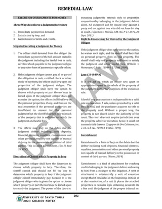 REMEDIAL LAW
202
UNIV ERSITY OF SANTO TOMAS
2023 GOLDEN NOTES
EXECUTION OF JUDGMENTS FOR MONEY
Three Ways to enforce a Judgment for Money
1. Immediate payment on demand;
2. Satisfaction by levy; and
3. Garnishment of debts and credits.
Steps in Executing a Judgment for Money
1. The officer shall demand from the obligor the
immediate payment of the full amount stated in
the judgment including the lawful fees in cash,
certified check payable to the judgment obligee
or any other form of payment acceptable to him.
2. If the judgment obligor cannot pay all or part of
the obligation in cash, certified check or other
mode of payment, the officer shall levy upon the
properties of the judgment obligor. The
judgment obligor shall have the option to
choose which property or part thereof may be
levied upon. If the judgment obligor does not
exercise the option, the officer shall first levy on
the personal properties, if any, and then on the
real properties if the personal properties are
insufficient to answer for the personal
judgment but the sheriff shall sell only so much
of the property that is sufficient to satisfy the
judgment and lawful fees.
3. The officer may levy on the debts due the
judgment debtor including bank deposits,
financial interests, royalties, commissions and
other personal property not capable of manual
delivery in the possession or control of third
parties. This is called garnishment. (Sec. 9, Rule
39, ROC)
Discretion to Choose which Property to Levy
The judgment obligor shall have the discretion to
choose which property to levy. Therefore, the
sheriff cannot and should not be the one to
determine which property to levy if the judgment
obligor cannot immediately pay because it is the
judgment obligor who is given the option to choose
which property or part thereof may be levied upon
to satisfy the judgment. The power of the court in
executing judgments extends only to properties
unquestionably belonging to the judgment debtor
alone. An execution can be issued only against a
party and not against one who did not have his day
in court. (Leachon v. Pascua, A.M. No. P-11-2972, 28
Sept. 2011)
Right to Choose may be Waived by the Judgment
Obligor
If the judgment obligor does not exercise the option,
he waives such right, and the sheriff shall levy first
on personal property, then on real property. The
sheriff shall only sell property sufficient to satisfy
the judgment and other lawful fees. (Villarin v.
Munasque, G.R. No. 169444, 17 Sept. 2008)
Levy (2010 BAR)
It is the act by which an officer sets apart or
appropriates a part or the whole of the property of
the judgment debtor for purposes of the execution
sale.
A lawful levy on execution is indispensable to a valid
sale on execution. A sale, unless preceded by a valid
levy, is void, and the purchaser acquires no title to
the property sold. Without a proper levy, the
property is not placed under the authority of the
court. The court does not acquire jurisdiction over
the property subject of execution; hence, it could not
transmit title thereto. (Cagayan de Oro Coliseum, Inc.
v. CA, G.R. No. 129713, 15 Dec. 1999)
Garnishment
Garnishment is a form of levy on the debts due the
debtor including bank deposits, financial interests,
royalties, commissions and other personal property
not capable of manual delivery in the possession or
control of third parties. (Riano, 2014)
Garnishment is a kind of attachment for reaching
credits belonging to the judgment debtor and owing
to him from a stranger to the litigation. A writ of
attachment is substantially a writ of execution
except that it emanates at the beginning, instead of
at the termination, of a suit. It places the attached
properties in custodia legis, obtaining pendente lite
a lien until the judgment of the proper tribunal on
 