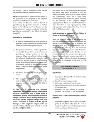 III. CIVIL PROCEDURE
203 UNIV ERSITY OF SANTO TOMAS
FACULTY OF CIVIL LAW
EXECUTION OF JUDGMENTS
FOR SPECIFIC ACTS
the plaintiff’s claim is established, when the lien
becomes effective as of the date of the levy.
NOTE: The garnishee or the third person who is in
the possession of the property of the judgment
debtor is deemed a forced intervenor.
It is a settled rule that upon service of the writ of
garnishment, the garnishee becomes a “virtual
party” or “forced intervenor” to the case and the
trial court thereby acquires jurisdiction to bind the
garnishee to comply. (BPI v. Lee, G.R. No. 190144, 01
Aug. 2012)
Procedure in Garnishment
1. A notice is served upon the third person or
garnishee having in possession or control of the
credits in favor of the judgment obligor;
2. The garnishee shall make a written report to the
court within 5 days from service of notice of
garnishment stating whether or not the
judgment obligor has sufficient funds to satisfy
the judgment. If sufficient, the garnishee shall
deliver the amount in cash or certified check
issued in the name of the judgment obligee shall
be delivered directly to the judgment obligee
within 10 working days from service of notice
on garnishee;
3. The lawful fees shall be directly paid to the
court;
4. If the amount is insufficient, the garnishee shall
make a report as to the amount he holds for the
judgment creditor. (Sec. 9, Rule 39, ROC, as
amended)
Q: The writ of execution was returned
unsatisfied. The judgment obligee subsequently
received information that a bank holds a
substantial deposit belonging to the judgment
obligor. If the bank denies holding the deposit in
the name of the judgment obligor but your
client's informant is certain that the deposit
belongs to the judgment obligor under an
assumed name, what is your remedy to reach
the deposit? (2008 BAR)
A: A motion may be filed for a court order requiring
the proper bank officer to appear in court for
examination under oath as to such bank deposit,
and subsequently move for a court order
authorizing the filing of an action against such bank
for the recovery of the judgment obligor’s
deposit/interest therein and to forbid a transfer or
other disposition of such deposit/interest within
120 days from notice of the order. (Secs. 37 and 43,
Rule 39, ROC, as amended)
Implementation of Judgment if the Obligee is
Absent at the Time of Payment
When the judgment obligee is not present at the
time the judgment obligor makes the payment, the
sheriff is authorized to receive it. However, the
money received must be remitted to the clerk of
court within the same day or, if not practicable,
deposited in a fiduciary account with the nearest
government depository bank. Sheriffs are not
permitted to retain the money in their possession
beyond the day when the payment was made or to
deliver the money collected directly to the judgment
oblige. (Peña, Jr. v. Regalado II, A.M. No. P-10-2772,
16 Feb. 2010)
Specific Acts
1. Conveyance, delivery of deeds, or other specific
acts vesting title;
2. Sale of real or personal property;
3. Delivery or restitution of real property;
4. Removal of improvements on property subject
of execution; and
5. Judgments for the delivery of personal
property. (Sec. 10, Rule 39, ROC, as amended)
Remedy when a Party refuses to comply with the
Judgment
1. Vacate the property – The sheriff must oust the
party. A demolition order from the court is
required to effect removal of an improvement
constructed by the defeated party;
 