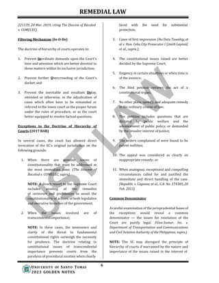 REMEDIAL LAW
6
UNIV ERSITY OF SANTO TOMAS
2023 GOLDEN NOTES
221139, 20 Mar. 2019, citing The Diocese of Bacolod
v. COMELEC)
Filtering Mechanism (In-O-De)
The doctrine of hierarchy of courts operates to:
1. Prevent Inordinate demands upon the Court's
time and attention which are better devoted to
those matters within its exclusive jurisdiction;
2. Prevent further Overcrowding of the Court's
docket;and
3. Prevent the inevitable and resultant Delay,
intended or otherwise, in the adjudication of
cases which often have to be remanded or
referred to the lower court as the proper forum
under the rules of procedure, or as the court
better equipped to resolve factual questions.
Exceptions to the Doctrine of Hierarchy of
Courts (2017 BAR)
In several cases, the court has allowed direct
invocation of the SC’s original jurisdiction on the
following grounds:
1. When there are genuine issues of
constitutionality that must be addressed at
the most immediate time; (The Diocese of
Bacolod v. COMELEC, supra)
NOTE: A direct resort to the Supreme Court
includes availing of the remedies
of certiorari and prohibition to assail the
constitutionality of actions of both legislative
and executive branches of the government.
2. When the issues involved are of
transcendental importance;
NOTE: In these cases, the imminence and
clarity of the threat to fundamental
constitutional rights outweigh the necessity
for prudence. The doctrine relating to
constitutional issues of transcendental
importance prevents courts from the
paralysis of procedural niceties when clearly
faced with the need for substantial
protection;
3. Cases of first impression (Ha Datu Tawahig, et
al v. Hon. Cebu City Prosecutor I Lineth Lapinid,
et al., supra.);
4. The constitutional issues raised are better
decided by the Supreme Court;
5. Exigency in certain situations or when time is
of the essence;
6. The filed petition reviews the act of a
constitutional organ;
7. No other plain, speedy, and adequate remedy
in the ordinary course of law;
8. The petition includes questions that are
dictated by public welfare and the
advancement of public policy, or demanded
by the broader interest of justice;
9. The orders complained of were found to be
patent nullities;
10. The appeal was considered as clearly an
inappropriate remedy; or
11. When analogous, exceptional and compelling
circumstances called for and justified the
immediate and direct handling of the case.
(Republic v. Caguioa, et al., G.R. No. 174385, 20
Feb. 2013)
Common Denominator
A careful examination of the jurisprudential bases of
the exceptions would reveal a common
denominator — the issues for resolution of the
Court are purely legal. (Gios-Samar, Inc. v.
Department of Transportation and Communications
and Civil Aviation Authority of the Philippines, supra.)
NOTE: The SC may disregard the principle of
hierarchy of courts if warranted by the nature and
importance of the issues raised in the interest of
 
