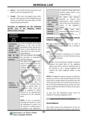 REMEDIAL LAW
204
UNIV ERSITY OF SANTO TOMAS
2023 GOLDEN NOTES
2. Deliver – The sheriff will take possession and
deliver it to the winning party; and
3. Comply – The court can appoint some other
person at the expense of the disobedient party
and the act shall have the same effect as if the
required party performed it.
Execution of Judgments for the Following
Specific Acts if the Judgment Debtor
Refuses/Fails to Comply
JUDGMENTS
FOR SPECIFIC
ACTS
Sec. 10
MANNER OF EXECUTION
Conveyance,
Court can appoint some other
person at the cost of the
disobedient party and the act
when so done shall have the
same effect as if done by the
required party.
delivery of
deeds, or other
specific acts,
vesting title.
Sale of real
and personal
property
Sell such property and apply
the proceeds in conformity
with the judgment.
The officer shall demand the
party to peaceably vacate the
property within three (3)
working days, and restore
possession to the judgment
obligee.
Delivery or
restitution of
real property
If the party refuses to vacate
property, the remedy is not
contempt. The sheriff must
oust the party. But if
demolition is involved, there
must be a special order. A
demolition order from the
court is required to effect
removal of an improvement
constructed by the defeated
party.
NOTE: A writ of execution
directing the sheriff to cause
the defendant to vacate is in
the nature of a habere facias
possesionem and authorizes
the sheriff to break open the
premises where there is no
occupant therein.
Removal of
improvements
on property
subject of
execution
The officer may destroy,
demolish or remove the
improvements upon special
order of the court, issued upon
motion of the judgment
obligee.
Delivery of
personal
property
The officer shall take
possession and deliver to the
party entitled thereto.
Contempt in case of Refusal to Comply with the
Judgment of the Court
GR: The judgment debtor cannot be cited in
contempt of court. Generally, it is not a remedy to
enforce a judgment.
XPNs:
1. Refusal to perform a particular act or special
judgments under Sec. 11, Rule 39 where he may
be cited in contempt.
2. In case of the provisional remedy of support
pendente lite under Rule 61, the judgment
debtor may still be cited for contempt even if
the decision is not a special judgment and
requires the latter judgment debtor to pay
money.
NOTE: If a judgment requires a person to perform a
specific act, said act must be performed, but if the
party fails to comply within the specified time, the
court may direct the act to be done by someone at
the cost of the disobedient party and the act when
so done shall have the effect as if done by the party.
(Riano, 2019)
In such case, the disobedient party incurs no
liability for contempt. (Regalado, 2017)
EXECUTION OF SPECIAL JUDGMENTS
Special Judgment
One which requires the performance of any act,
other than the payment of money or the sale or
 