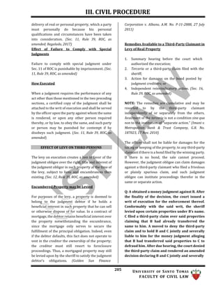 III. CIVIL PROCEDURE
205 UNIV ERSITY OF SANTO TOMAS
FACULTY OF CIVIL LAW
delivery of real or personal property, which a party
must personally do because his personal
qualifications and circumstances have been taken
into consideration. (Sec. 11, Rule 39, ROC, as
amended; Regalado, 2017)
Effect of Failure to Comply with Special
Judgments
Failure to comply with special judgment under
Sec. 11 of ROC is punishable by imprisonment. (Sec.
11, Rule 39, ROC, as amended)
How Executed
When a judgment requires the performance of any
act other than those mentioned in the two preceding
sections, a certified copy of the judgment shall be
attached to the writ of execution and shall be served
by the officer upon the party against whom the same
is rendered, or upon any other person required
thereby, or by law, to obey the same, and such party
or person may be punished for contempt if he
disobeys such judgment. (Sec. 11, Rule 39, ROC, as
amended)
EFFECT OF LEVY ON THIRD PERSONS
The levy on execution creates a lien in favor of the
judgment obligee over the right, title and interest of
the judgment obligor in such property at the time of
the levy, subject to liens and encumbrances then
existing. (Sec. 12, Rule 39, ROC, as amended)
Encumbered Property may be Levied
For purposes of the levy, a property is deemed to
belong to the judgment debtor if he holds a
beneficial interest in such property that he can sell
or otherwise dispose of for value. In a contract of
mortgage, the debtor retains beneficial interest over
the property notwithstanding the encumbrance,
since the mortgage only serves to secure the
fulfillment of the principal obligation. Indeed, even
if the debtor defaults, this fact does not operate to
vest in the creditor the ownership of the property;
the creditor must still resort to foreclosure
proceedings. Thus, a mortgaged property may still
be levied upon by the sheriff to satisfy the judgment
debtor’s obligations. (Golden Sun Finance
Corporation v. Albano, A.M. No. P-11-2888, 27 July
2011)
Remedies Available to a Third-Party Claimant in
Levy of Real Property
1. Summary hearing before the court which
authorized the execution;
2. Terceria or a third-party claim filed with the
sheriff;
3. Action for damages on the bond posted by
judgment creditors; or
4. Independent reinvindicatory action. (Sec. 16,
Rule 39, ROC, as amended)
NOTE: The remedies are cumulative and may be
resorted to by the third-party claimant
independently of or separately from the others.
Availment of the terceria is not a condition sine qua
non to the institution of “separate action.” (Imani v.
Metropolitan Bank & Trust Company, G.R. No.
187023, 17 Nov. 2010)
The officer shall not be liable for damages for the
taking or keeping of the property, to any third-party
claimant if there is a bond filed by the winning party.
If there is no bond, the sale cannot proceed.
However, the judgment obligee can claim damages
against a third-party claimant who filed a frivolous
or plainly spurious claim, and such judgment
obligee can institute proceedings therefor in the
same or separate action.
Q: A obtained a money judgment against B. After
the finality of the decision, the court issued a
writ of execution for the enforcement thereof.
Conformably with the said writ, the sheriff
levied upon certain properties under B’s name.
C filed a third-party claim over said properties
claiming that B had already transferred the
same to him. A moved to deny the third-party
claim and to hold B and C jointly and severally
liable to him for the money judgment alleging
that B had transferred said properties to C to
defraud him. After due hearing, the court denied
the third-party claim and rendered an amended
decision declaring B and C jointly and severally
 