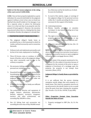 REMEDIAL LAW
206
UNIV ERSITY OF SANTO TOMAS
2023 GOLDEN NOTES
liable to A for the money judgment. Is the ruling
of the court correct? (2006 BAR)
A: NO. C has not been properly impleaded as a party
defendant. He cannot be held liable for the judgment
against A without a trial. In fact, since no bond was
filed by B, the sheriff is liable to C for damages. C can
file a separate action to enforce his third-party
claim. It is in that suit that A can properly raise the
ground of fraud against C. However, the execution
may proceed where there is a finding that the claim
is fraudulent. Besides, the judgment is already final.
PROPERTIES EXEMPT FROM EXECUTION
1. The judgment obligor’s family home as
provided by law, or the homestead in which he
resides, and land necessarily used in connection
therewith;
2. Ordinary tools and implements personally used
by him in his trade, employment or livelihood;
3. Three (3) horses, cows, or carabaos, or other
beasts of burden, such as the judgment obligor
may select necessarily used by him in his
ordinary occupation;
4. His necessary clothing and articles for ordinary
personal use, excluding jewelry;
5. Household furniture and utensils necessary for
housekeeping, and used for that purpose by the
judgment obligor and his family, such as the
judgment obligor may select, of a value not
exceeding Php 100,000;
6. Provisions for individual or family use sufficient
for four (4) months;
7. The professional libraries and equipment of
judges, lawyers, physicians, pharmacists,
dentists, engineers, surveyors, clergymen,
teachers, and other professionals, not
exceeding Php 300,000 in value;
8. One (1) fishing boat and accessories not
exceeding the total value of Php 100,000 owned
by a fisherman and by the lawful use of which
he earns his livelihood;
9. So much of the salaries, wages, or earnings of
the judgment obligor for his personal services
within the 4 months preceding the levy as are
necessary for the support of his family;
10. Lettered gravestones;
11. Monies, benefits, privileges, or annuities
accruing or in any manner growing out of any
life insurance;
12. The right to receive legal support, or money or
property obtained as such support, or any
pension or gratuity from the government; and
13. Properties specially exempted by law. (Sec. 13,
Rule 39, ROC, as amended)
NOTE: No article or species of property mentioned
above shall be exempt from execution issued upon a
judgment recovered for its price or upon a judgment
of foreclosure of a mortgage thereon. (Ibid.)
Otherwise stated, if the property mentioned in Sec.
13 of Rule 39 is the subject of execution because of
a judgment for the recovery of the price or upon a
judgment of foreclosure of a mortgage upon the
property, the property is not exempt from
execution. (Riano, 2019)
Judgment Obligor’s Family Home as provided by
Law
It is not sufficient that the person claiming
exemption merely alleges that such property is a
family home. This claim for exemption must be set
up and proved to the sheriff. Failure to do so would
estop the party from later claiming the exception.
(Sps. Versola v. CA, G.R. No. 164740, 31 July 2006)
Other Properties Exempt from Execution
Outside the Rules of Court
1. Property mortgaged to DBP (Sec. 26, C.A. No.
458);
 