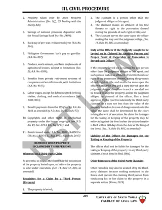 III. CIVIL PROCEDURE
207 UNIV ERSITY OF SANTO TOMAS
FACULTY OF CIVIL LAW
2. Property taken over by Alien Property
Administration (Sec. 9(f), US Trading with the
Enemy Act);
3. Savings of national prisoners deposited with
the Postal Savings Bank (Act No. 2489);
4. Back pay of pre-war civilian employees (R.A. No.
304);
5. Philippine Government back pay to guerillas
(R.A. No. 897);
6. Produce, work animals, and farm implements of
agricultural lessees, subject to limitations (Sec.
21, R.A. No. 6389);
7. Benefits from private retirement systems of
companies and establishments, with limitations
(R.A. No. 4917);
8. Labor wages, except for debts incurred for food,
shelter, clothing, and medical attendance (Art.
1708, NCC);
9. Benefit payments from the SSS (Sec. 16, R.A. No.
1161 as amended by P.D. Nos. 24, 65, and 177);
10. Copyrights and other rights in intellectual
property under the former copyright law (P.D.
No. 49; Sec. 239.3, R.A. No. 8293); and
11. Bonds issued under R.A. No. 1000 (NASSCO v.
CIR. No. L-17874, 31, Aug. 1963; Regalado, 2017)
2. The claimant is a person other than the
judgment obligor or his agent;
3. The claimant makes an affidavit of his title
thereto or right to the possession thereof
stating the grounds of such right or title; and
4. The claimant serves the same upon the officer
making the levy and the judgment oblige. (Sec.
16, Rule 39, ROC, as amended)
Duty of the Officer if the Property sought to be
Levied on is Claimed by Another Person and
Proper Proof of Ownership or Possession is
Served such Officer
If the property levied on is claimed by any person
other than the judgment obligor or his agent, and
such person makes an affidavit of his title thereto or
right to the possession thereof, stating the grounds
of such right or title, and serves the same upon the
officer making the levy and a copy thereof upon the
judgment obligee, the officer in such a case shall not
be bound to keep the property, unless the judgment
obligee, on demand of the officer, files a bond
approved by the court to indemnify the third-party
claimant in a sum not less than the value of the
property levied on. In case of disagreement as to the
value, the same shall be determined by the court
issuing the writ of execution. No claim for damages
for the taking or keeping of the property may be
enforced against the bond unless the action therefor
is filed within 120 days from the date of the filing of
the bond. (Sec. 16, Rule 39, ROC, as amended)
Liability of the Officer for Damages for the
Taking or Keeping of the Property
When to File a Third-Party Claim
At any time, so long as the sheriff has the possession
of the property levied upon, or before the property
is sold under execution. (Sec. 14, Rule 57, ROC, as
amended)
Requisites for a Claim by a Third Person
(Terceria)
The officer shall not be liable for damages for the
taking or keeping of the property, to any third-party
claimant if such bond is filed. (Ibid)
Other Remedies of the Third-Party Claimant
Other remedies may also be availed of by the third-
party claimant because nothing contained in the
Rules shall prevent the claiming third person from
vindicating his or her claim to the property in a
separate action. (Riano, 2019)
1. The property is levied;
REMEDIES WHEN PROPERTY
IS CLAIMED BY THIRD PERSONS
 