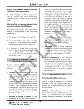 REMEDIAL LAW
208
UNIV ERSITY OF SANTO TOMAS
2023 GOLDEN NOTES
IN RELATION TO THIRD-PARTY CLAIM
IN ATTACHMENT AND REPLEVIN
Remedy of the Judgment Obligee in case of a
Frivolous or Plainly Spurious Claim
The judgment obligee may claim damages in the
same or a separate action against a third-party
claimant who filed a frivolous or plainly spurious
claim.
Effect of a Writ of Execution is Issued in the
Name of the Republic of the Philippines
When the writ of execution is issued in favor of the
Republic of the Philippines, or any officer duly
representing it:
1. The filing of such bond shall not be required;
2. In case the sheriff or levying officer is sued for
damages as a result of the levy, he or she shall
be represented by the Solicitor General; and
3. If the sheriff or levying officer is held liable
therefor, the actual damages adjudged by the
court shall be paid by the National Treasurer
out of such funds as may be appropriated for
the purpose. (Ibid.)
Remedies available to a third person not party to the
action but whose property is the subject of
execution:
1. Terceria – By making an affidavit of his title
thereto or his right to possession thereof,
stating the grounds of such right or title. The
affidavit must be served upon the sheriff and
the attaching party (Sec. 14, Rule 57, ROC, as
amended). Upon service of the affidavit upon
him, the sheriff shall not be bound to keep the
property under attachment except if the
attaching party files a bond approved by the
court. The sheriff shall not be liable for damages
for the taking or keeping of the property, if such
bond shall be filed.
2. Exclusion or release of property – Upon
application of the third person through a
motion to set aside the levy on attachment, the
court shall order a summary hearing for the
purpose of determining whether the sheriff has
acted rightly or wrongly in the performance of
his duties in the execution of the writ of
attachment. The court may order the sheriff to
release the property from the erroneous levy
and to return the same to the third person. In
resolving the application, the court cannot pass
upon the question of title to the property with
any character of finality but only insofar as may
be necessary to decide if the sheriff has acted
correctly or not. (Ching v. CA, G.R. No. 124642, 23
Feb. 2004)
For the conjugal partnership to be liable for a
liability that should appertain to the husband
alone, there must be a showing that some
advantages accrued to the spouses. (Ibid.)
3. Intervention – This is possible because no
judgment has yet been rendered and under the
rules, a motion for intervention may be filed any
time before the rendition of the judgment by the
trial court. (Sec. 2, Rule 19, ROC, as amended)
4. Accion Reivindicatoria – The third-party
claimant is not precluded by Sec. 14, Rule 57
from vindicating his claim to the property in the
same or in a separate action. He may file a
separate action to nullify the levy with damages
resulting from the unlawful levy and seizure.
This action may be a totally distinct action from
the former case.
RULES ON REDEMPTION
Availability of the Right of Redemption
There is no right of redemption as to personal
properties for the sale is absolute. Such right is
available only to real properties. (Sec. 27, Rule 39,
ROC, as amended)
NOTE: The period of redemption is not suspended
by an action to annul the foreclosure sale. The
periods for redemption are not extendible.
However, the parties may agree on a longer period,
 
