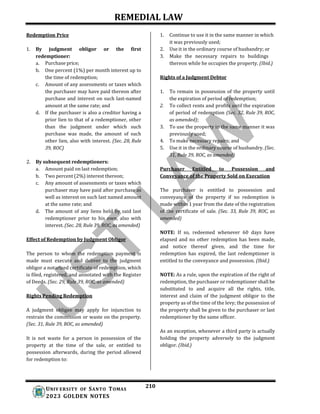 REMEDIAL LAW
210
UNIV ERSITY OF SANTO TOMAS
2023 GOLDEN NOTES
Redemption Price
1. By judgment obligor or the first
redemptioner:
a. Purchase price;
b. One percent (1%) per month interest up to
the time of redemption;
c. Amount of any assessments or taxes which
the purchaser may have paid thereon after
purchase and interest on such last-named
amount at the same rate; and
d. If the purchaser is also a creditor having a
prior lien to that of a redemptioner, other
than the judgment under which such
purchase was made, the amount of such
other lien, also with interest. (Sec. 28, Rule
39, ROC)
2. By subsequent redemptioners:
a. Amount paid on last redemption;
b. Two percent (2%) interest thereon;
c. Any amount of assessments or taxes which
purchaser may have paid after purchase as
well as interest on such last named amount
at the same rate; and
d. The amount of any liens held by said last
redemptioner prior to his own, also with
interest. (Sec. 28, Rule 39, ROC, as amended)
Effect of Redemption by Judgment Obligor
The person to whom the redemption payment is
made must execute and deliver to the judgment
obligor a notarized certificate of redemption, which
is filed, registered, and annotated with the Register
of Deeds. (Sec. 29, Rule 39, ROC, as amended)
Rights Pending Redemption
A judgment obligee may apply for injunction to
restrain the commission or waste on the property.
(Sec. 31, Rule 39, ROC, as amended)
It is not waste for a person in possession of the
property at the time of the sale, or entitled to
possession afterwards, during the period allowed
for redemption to:
1. Continue to use it in the same manner in which
it was previously used;
2. Use it in the ordinary course of husbandry; or
3. Make the necessary repairs to buildings
thereon while he occupies the property. (Ibid.)
Rights of a Judgment Debtor
1. To remain in possession of the property until
the expiration of period of redemption;
2. To collect rents and profits until the expiration
of period of redemption (Sec. 32, Rule 39, ROC,
as amended);
3. To use the property in the same manner it was
previously used;
4. To make necessary repairs; and
5. Use it in the ordinary course of husbandry. (Sec.
31, Rule 39, ROC, as amended)
Purchaser Entitled to Possession and
Conveyance of the Property Sold on Execution
The purchaser is entitled to possession and
conveyance of the property if no redemption is
made within 1 year from the date of the registration
of the certificate of sale. (Sec. 33, Rule 39, ROC, as
amended)
NOTE: If so, redeemed whenever 60 days have
elapsed and no other redemption has been made,
and notice thereof given, and the time for
redemption has expired, the last redemptioner is
entitled to the conveyance and possession. (Ibid.)
NOTE: As a rule, upon the expiration of the right of
redemption, the purchaser or redemptioner shall be
substituted to and acquire all the rights, title,
interest and claim of the judgment obligor to the
property as of the time of the levy; the possession of
the property shall be given to the purchaser or last
redemptioner by the same officer.
As an exception, whenever a third party is actually
holding the property adversely to the judgment
obligor. (Ibid.)
 