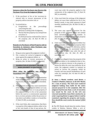 III. CIVIL PROCEDURE
211 UNIV ERSITY OF SANTO TOMAS
FACULTY OF CIVIL LAW
Instances when the Purchaser may Recover the
Purchase Price from the Judgment Obligor
1. If the purchaser or his or her successor-in-
interest fails to recover possession of the
property sold on execution sale; or
2. Is evicted due to:
a. Irregularities in the proceedings
concerning the sale;
b. Reversal or setting aside of judgment;
c. The fact that the property was exempt from
execution; or
d. If a third person has vindicated his claim to
the property. (Sec. 34, Rule 39, ROC, as
amended)
Remedy of a Purchaser of Real Property sold on
Execution in instances when Purchaser may
recover the Purchase Price
1. Bring an action against the judgment creditor;
2. File a motion for revival of judgment in his
name against the judgment debtor; or
3. Bring an action to recover possession of
property. (Sec. 34, Rule 39, ROC, as amended)
Effect when the Judgment was Returned
Unsatisfied (2002, 2008 BAR)
1. The judgment creditor may cause examination
of the judgment debtor as to his or her property
and income (Sec. 36, Rule 39, ROC, as amended);
2. The judgment creditor may cause examination
of the debtors of the judgment debtor as to any
debt owed by him or her or to any property of
the judgment debtor in his or her possession
before the court or a commissioner appointed
by it, at a time and place within the province or
city where such debtor resides or is found (Sec.
37, Rule 39, ROC, as amended);
3. If the court finds, after examination, that there
is property of the judgment debtor either in his
or her own hands or that of any person, the
court may order the property applied to the
satisfaction of the judgment (Sec. 37, Rule 39,
ROC, as amended);
4. If the court finds the earnings of the judgment
debtor are more than sufficient for his or her
family’s needs, it may order payment in fixed
monthly installments (Sec. 40, Rule 39, ROC, as
amended);
5. The court may appoint a receiver for the
property of the judgment debtor not exempt
from execution or forbid a transfer or
disposition or interference with such property
(Sec. 41, Rule 39, ROC, as amended);
6. If the court finds that the judgment debtor has
an ascertainable interest in real property either
as mortgagor, mortgagee, or otherwise, and his
or her interest can be ascertained without
controversy, the court may order the sale of
such interest (Sec. 42, Rule 39, ROC, as
amended); and
7. If the person alleged to have the property of the
judgment debtor or be indebted to him or her,
claims an adverse interest in the property, or
denies the debt, the court may authorize, by an
order, the judgment creditor to institute an
action to recover the property, forbid its
transfer and may punish disobedience of such
order for contempt. (Sec. 43, Rule 39, ROC, as
amended)
Q: Anna, a Manila resident, sued Betsie, a
resident of Malolos, Bulacan, in the RTC Manila
for a sum of money. The trial court rendered
judgment holding Anna liable for the entire
amount prayed for in the complaint. After the
judgment had become final, a writ of execution
was issued by the court. As the writ was
returned unsatisfied, Anna filed a motion for an
order requiring Betsie to appear before it and be
examined regarding his property and income.
How should the court resolve the motion? (2002
BAR)
A: The RTC Manila should deny the motion. Betsie
resides in Malolos, Bulacan. When a writ of
EXAMINATION OF JUDGMENT OBLIGOR
WHEN JUDGMENT IS UNSATISFIED
 