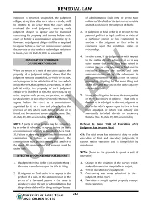 REMEDIAL LAW
212
UNIV ERSITY OF SANTO TOMAS
2023 GOLDEN NOTES
EXAMINATION OF OBLIGOR
OF JUDGMENT OBLIGOR
execution is returned unsatisfied, the judgment
obligee, at any time after such return is made, shall
be entitled to an order from the court which
rendered the said judgment, requiring such
judgment obligor to appear and be examined
concerning his property and income before such
court or before a commissioner appointed by it.
However, no judgment obligor shall be so required
to appear before a court or commissioner outside
the province or city in which such obligor resides or
is found. (Sec. 36, Rule 39, ROC, as amended)
When the return of a writ of execution against the
property of a judgment obligor shows that the
judgment remains unsatisfied, in whole or in part,
and upon proof to the satisfaction of the court which
issued the writ, that a person, corporation, or other
judicial entity has property of such judgment
obligor or is indebted to him, the court may, by an
order, require such person, corporation, or other
juridical entity, or any officer or member thereof, to
appear before the court or a commissioner
appointed by it, at a time and place within the
province or city where such debtor resides or is
found, and be examined concerning the same. (Sec.
37, Rule 39, ROC, as amended) (2008 BAR)
NOTE: A party or other person may be compelled,
by an order of subpoena, to appear before the court
or commissioner to testify as provided in Secs. 36 &
37. Failure to obey may be punished by contempt. If
examination is before a commissioner, the
commissioner must put it in writing and certify it to
the court. All examinations and answers must be
under oath.
EFFECT OF JUDGMENTS OR FINAL ORDERS
1. If judgment or final order is on a specific thing –
the same is conclusive upon the title to thing;
2. If judgment or final order is in respect to the
probate of a will, or the administration of the
estate of a deceased person – the same is
conclusive upon the will or administration, but
the probate of the will or the granting of letters
of administration shall only be prima facie
evidence of the death of the testator or intestate
and not a conclusive presumption of death;
3. If judgment or final order is in respect to the
personal, political or legal condition or status of
a particular person or his relationship to
another – the judgment or final order is
conclusive upon the condition, status or
relationship;
4. In other cases, if the judgment be with respect
to the matter directly adjudged or as to any
other matter that could have been raised in
relation thereto – the judgment or final order is
conclusive between the parties and their
successors-in-interest by title subsequent to
the commencement of the action or special
proceeding, litigating for the same thing and
under the same title and in the same capacity,
relationship; and
5. In any other litigation between the same parties
or their successors-in-interest – that only is
deemed to be adjudged in a former judgment or
final order which appear upon its face to have
been adjudged, or which was actually and
necessarily included therein or necessary
thereto. (Sec. 47, Rule 39, ROC, as amended)
Refusal to Issue Writ of Execution after
Judgment has become Final
GR: The trial court has ministerial duty to order
execution of final and executory judgments. It
cannot refuse execution and is compellable by
mandamus.
XPNs: (Same as the grounds to quash a writ of
execution)
1. Change in the situation of the parties which
makes the execution inequitable or unjust;
2. Writ of execution varies judgment;
3. Controversy was never submitted to the
judgment of the court;
4. Execution is sought against property exempt
from execution;
 
