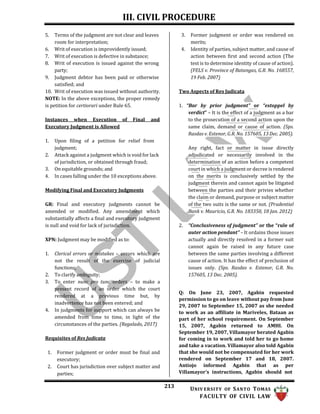 III. CIVIL PROCEDURE
213 UNIV ERSITY OF SANTO TOMAS
FACULTY OF CIVIL LAW
5. Terms of the judgment are not clear and leaves
room for interpretation;
6. Writ of execution is improvidently issued;
7. Writ of execution is defective in substance;
8. Writ of execution is issued against the wrong
party;
9. Judgment debtor has been paid or otherwise
satisfied; and
10. Writ of execution was issued without authority.
NOTE: In the above exceptions, the proper remedy
is petition for certiorari under Rule 65.
Instances when Execution of Final and
Executory Judgment is Allowed
1. Upon filing of a petition for relief from
judgment;
2. Attack against a judgment which is void for lack
of jurisdiction, or obtained through fraud;
3. On equitable grounds; and
4. In cases falling under the 10 exceptions above.
Modifying Final and Executory Judgments
GR: Final and executory judgments cannot be
amended or modified. Any amendment which
substantially affects a final and executory judgment
is null and void for lack of jurisdiction.
XPN: Judgment may be modified as to:
1. Clerical errors or mistakes – errors which are
not the result of the exercise of judicial
functions;
2. To clarify ambiguity;
3. To enter nunc pro tunc orders – to make a
present record of an order which the court
rendered at a previous time but, by
inadvertence has not been entered; and
4. In judgments for support which can always be
amended from time to time, in light of the
circumstances of the parties. (Regalado, 2017)
Requisites of Res Judicata
1. Former judgment or order must be final and
executory;
2. Court has jurisdiction over subject matter and
parties;
3. Former judgment or order was rendered on
merits;
4. Identity of parties, subject matter, and cause of
action between first and second action (The
test is to determine identity of cause of action).
(FELS v. Province of Batangas, G.R. No. 168557,
19 Feb. 2007)
Two Aspects of Res Judicata
1. “Bar by prior judgment” or “estoppel by
verdict” – It is the effect of a judgment as a bar
to the prosecution of a second action upon the
same claim, demand or cause of action. (Sps.
Rasdas v. Estenor, G.R. No. 157605, 13 Dec. 2005).
Any right, fact or matter in issue directly
adjudicated or necessarily involved in the
determination of an action before a competent
court in which a judgment or decree is rendered
on the merits is conclusively settled by the
judgment therein and cannot again be litigated
between the parties and their privies whether
the claim or demand, purpose or subject matter
of the two suits is the same or not. (Prudential
Bank v. Mauricio, G.R. No. 183350, 18 Jan. 2012)
2. “Conclusiveness of judgment” or the “rule of
auter action pendant” – It ordains those issues
actually and directly resolved in a former suit
cannot again be raised in any future case
between the same parties involving a different
cause of action. It has the effect of preclusion of
issues only. (Sps. Rasdas v. Estenor, G.R. No.
157605, 13 Dec. 2005).
Q: On June 23, 2007, Agabin requested
permission to go on leave without pay from June
29, 2007 to September 15, 2007 as she needed
to work as an affiliate in Mariveles, Bataan as
part of her school requirement. On September
15, 2007, Agabin returned to AMHI. On
September 19, 2007, Villamayor berated Agabin
for coming in to work and told her to go home
and take a vacation. Villamayor also told Agabin
that she would not be compensated for her work
rendered on September 17 and 18, 2007.
Antiojo informed Agabin that as per
Villamayor's instructions, Agabin should not
 