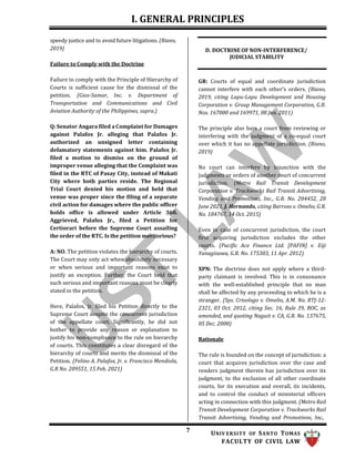 I. GENERAL PRINCIPLES
7 UNIV ERSITY OF SANTO TOMAS
FACULTY OF CIVIL LAW
speedy justice and to avoid future litigations. (Riano,
2019)
Failure to Comply with the Doctrine
D. DOCTRINE OF NON-INTERFERENCE/
JUDICIAL STABILITY
Failure to comply with the Principle of Hierarchy of
Courts is sufficient cause for the dismissal of the
petition. (Gios-Samar, Inc. v. Department of
Transportation and Communications and Civil
Aviation Authority of the Philippines, supra.)
Q: Senator Angara filed a Complaint for Damages
against Palafox Jr. alleging that Palafox Jr.
authorized an unsigned letter containing
defamatory statements against him. Palafox Jr.
filed a motion to dismiss on the ground of
improper venue alleging that the Complaint was
filed in the RTC of Pasay City, instead of Makati
City where both parties reside. The Regional
Trial Court denied his motion and held that
venue was proper since the filing of a separate
civil action for damages where the public officer
holds office is allowed under Article 360.
Aggrieved, Palafox Jr., filed a Petition for
Certiorari before the Supreme Court assailing
the order of the RTC. Is the petition meritorious?
A: NO. The petition violates the hierarchy of courts.
The Court may only act when absolutely necessary
or when serious and important reasons exist to
justify an exception. Further, the Court held that
such serious and important reasons must be clearly
stated in the petition.
Here, Palafox, Jr. filed his Petition directly to the
Supreme Court despite the concurrent jurisdiction
of the appellate court. Significantly, he did not
bother to provide any reason or explanation to
justify his non-compliance to the rule on hierarchy
of courts. This constitutes a clear disregard of the
hierarchy of courts and merits the dismissal of the
Petition. (Felino A. Palafox, Jr. v. Francisco Mendiola,
G.R No. 209551, 15 Feb. 2021)
GR: Courts of equal and coordinate jurisdiction
cannot interfere with each other’s orders. (Riano,
2019, citing Lapu-Lapu Development and Housing
Corporation v. Group Management Corporation, G.R.
Nos. 167000 and 169971, 08 Jun. 2011)
The principle also bars a court from reviewing or
interfering with the judgment of a co-equal court
over which it has no appellate jurisdiction. (Riano,
2019)
No court can interfere by injunction with the
judgments or orders of another court of concurrent
jurisdiction. (Metro Rail Transit Development
Corporation v. Trackworks Rail Transit Advertising,
Vending and Promotions, Inc., G.R. No. 204452, 28
June 2021, J. Hernando, citing Barroso v. Omelio, G.R.
No. 184767, 14 Oct. 2015)
Even in case of concurrent jurisdiction, the court
first acquiring jurisdiction excludes the other
courts. (Pacific Ace Finance Ltd. [PAFIN] v. Eiji
Yanagisawa, G.R. No. 175303, 11 Apr. 2012)
XPN: The doctrine does not apply where a third-
party claimant is involved. This is in consonance
with the well-established principle that no man
shall be affected by any proceeding to which he is a
stranger. (Sps. Crisologo v. Omelio, A.M. No. RTJ-12-
2321, 03 Oct. 2012, citing Sec. 16, Rule 39, ROC, as
amended, and quoting Naguit v. CA, G.R. No. 137675,
05 Dec. 2000)
Rationale
The rule is founded on the concept of jurisdiction: a
court that acquires jurisdiction over the case and
renders judgment therein has jurisdiction over its
judgment, to the exclusion of all other coordinate
courts, for its execution and overall, its incidents,
and to control the conduct of ministerial officers
acting in connection with this judgment. (Metro Rail
Transit Development Corporation v. Trackworks Rail
Transit Advertising, Vending and Promotions, Inc.,
 