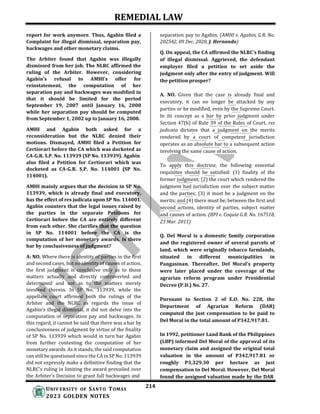 REMEDIAL LAW
214
UNIV ERSITY OF SANTO TOMAS
2023 GOLDEN NOTES
report for work anymore. Thus, Agabin filed a
Complaint for illegal dismissal, separation pay,
backwages and other monetary claims.
The Arbiter found that Agabin was illegally
dismissed from her job. The NLRC affirmed the
ruling of the Arbiter. However, considering
Agabin's refusal to AMHI's offer for
reinstatement, the computation of her
separation pay and backwages was modified in
that it should be limited for the period
September 19, 2007 until January 16, 2008
while her separation pay should be computed
from September 1, 2002 up to January 16, 2008.
AMHI and Agabin both asked for a
reconsideration but the NLRC denied their
motions. Dismayed, AMHI filed a Petition for
Certiorari before the CA which was docketed as
CA-G.R. S.P. No. 113939 (SP No. 113939). Agabin
also filed a Petition for Certiorari which was
docketed as CA-G.R. S.P. No. 114001 (SP No.
114001).
AMHI mainly argues that the decision in SP No.
113939, which is already final and executory,
has the effect of res judicata upon SP No. 114001.
Agabin counters that the legal issues raised by
the parties in the separate Petitions for
Certiorari before the CA are entirely different
from each other. She clarifies that the question
in SP No. 114001 before the CA is the
computation of her monetary awards. Is there
bar by conclusiveness of judgment?
A: NO. Where there is identity of parties in the first
and second cases, but no identity of causes of action,
the first judgment is conclusive only as to those
matters actually and directly controverted and
determined and not as to the matters merely
involved therein. In SP No. 113939, while the
appellate court affirmed both the rulings of the
Arbiter and the NLRC as regards the issue of
Agabin's illegal dismissal, it did not delve into the
computation of separation pay and backwages. In
this regard, it cannot be said that there was a bar by
conclusiveness of judgment by virtue of the finality
of SP No. 113939 which would in turn bar Agabin
from further contesting the computation of her
monetary awards. As it stands, the said computation
can still be questioned since the CA in SP No. 113939
did not expressly make a definitive finding that the
NLRC's ruling in limiting the award prevailed over
the Arbiter's Decision to grant full backwages and
separation pay to Agabin. (AMHI v. Agabin, G.R. No.
202542, 09 Dec. 2020, J. Hernando)
Q. On appeal, the CA affirmed the NLRC’s finding
of illegal dismissal. Aggrieved, the defendant
employer filed a petition to set aside the
judgment only after the entry of judgment. Will
the petition prosper?
A. NO. Given that the case is already final and
executory, it can no longer be attacked by any
parties or be modified, even by the Supreme Court.
In its concept as a bar by prior judgment under
Section 47(b) of Rule 39 of the Rules of Court, res
judicata dictates that a judgment on the merits
rendered by a court of competent jurisdiction
operates as an absolute bar to a subsequent action
involving the same cause of action.
To apply this doctrine, the following essential
requisites should be satisfied: (1) finality of the
former judgment; (2) the court which rendered the
judgment had jurisdiction over the subject matter
and the parties; (3) it must be a judgment on the
merits; and (4) there must be, between the first and
second actions, identity of parties, subject matter
and causes of action. (BPI v. Coquia G.R. No. 167518,
23 Mar. 2011)
Q. Del Moral is a domestic family corporation
and the registered owner of several parcels of
land, which were originally tobacco farmlands,
situated in different municipalities in
Pangasinan. Thereafter, Del Moral's property
were later placed under the coverage of the
agrarian reform program under Presidential
Decree (P.D.) No. 27.
Pursuant to Section 2 of E.O. No. 228, the
Department of Agrarian Reform (DAR)
computed the just compensation to be paid to
Del Moral in the total amount of P342,917.81.
In 1992, petitioner Land Bank of the Philippines
(LBP) informed Del Moral of the approval of its
monetary claim and assigned the original total
valuation in the amount of P342,917.81 or
roughly P3,329.30 per hectare as just
compensation to Del Moral. However, Del Moral
found the assigned valuation made by the DAR
 