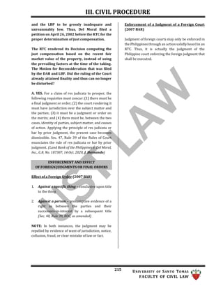 III. CIVIL PROCEDURE
215 UNIV ERSITY OF SANTO TOMAS
FACULTY OF CIVIL LAW
and the LBP to be grossly inadequate and
unreasonably low. Thus, Del Moral filed a
petition on April 26, 2002 before the RTC for the
proper determination of just compensation.
The RTC rendered its Decision computing the
just compensation based on the recent fair
market value of the property, instead of using
the prevailing factors at the time of the taking.
The Motion for Reconsideration that was filed
by the DAR and LBP. Did the ruling of the Court
already attained finality and thus can no longer
be disturbed?
A. YES. For a claim of res judicata to prosper, the
following requisites must concur: (1) there must be
a final judgment or order; (2) the court rendering it
must have jurisdiction over the subject matter and
the parties; (3) it must be a judgment or order on
the merits; and (4) there must be, between the two
cases, identity of parties, subject matter, and causes
of action. Applying the principle of res judicata or
bar by prior judgment, the present case becomes
dismissible. Sec. 47, Rule 39 of the Rules of Court
enunciates the rule of res judicata or bar by prior
judgment. (Land Bank of the Philippines v. Del Moral,
Inc., G.R. No. 187307, 14 Oct. 2020, J. Hernando)
Enforcement of a Judgment of a Foreign Court
(2007 BAR)
Judgment of foreign courts may only be enforced in
the Philippines through an action validly heard in an
RTC. Thus, it is actually the judgment of the
Philippine court enforcing the foreign judgment that
shall be executed.
Effect of a Foreign Order (2007 BAR)
1. Against a specific thing – conclusive upon title
to the thing
2. Against a person – presumptive evidence of a
right as between the parties and their
successors-in-interest by a subsequent title
(Sec. 48, Rule 39, ROC, as amended)
NOTE: In both instances, the judgment may be
repelled by evidence of want of jurisdiction, notice,
collusion, fraud, or clear mistake of law or fact.
ENFORCEMENT AND EFFECT
OF FOREIGN JUDGMENTS OR FINAL ORDERS
 