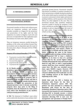 REMEDIAL LAW
216
UNIV ERSITY OF SANTO TOMAS
2023 GOLDEN NOTES
A. NATURE, PURPOSE, AND JURISDICTION
OVER PROVISIONAL REMEDIES
Provisional remedies are those writs and processes
which are temporary, auxiliary, and ancillary
remedies available to a litigant for the protection
and preservation of his rights until the final
disposition of a matter in litigation. Such writs and
processes are dependent for their application upon
the existence of a main action. (Riano, 2019)
They are temporary measures availed during the
pendency of the action and ancillary because they
are incidents and are dependent upon the result of
the main action. (Buyco v. Baraquia, G.R. No. 177486,
21 Dec. 2009)
Purpose of Provisional Remedies (1996 BAR)
1. To preserve or protect their rights or interests
while the main action is pending;
2. To secure the judgment;
3. To preserve the status quo; or
4. To preserve the subject matter of the action.
Q: CA Manila granted a writ of preliminary
mandatory injunction to UniAlloy. Pursuant to
RA No. 8246, the records of the case were
forwarded to CA CDO. However, in its decision,
CA CDO found that UniAlloy lost its rights to
remain in possession of the property after it
defaulted in the payment of lease and that it
could no longer avail the remedy of preliminary
injunction to regain the possession of the
disputed premises since it already vacated the
property three days prior to the filing of
complaint. Does the dismissal of a main action
carry with it the dissolution of any ancillary
relief previously granted therein?
A: YES. The dismissal of UniAlloy's main action
carries with it the dissolution of any ancillary relief
previously granted therein. Provisional remedies
(also known as ancillary or auxiliary remedies) are
writs and processes available during the pendency
of the action which may be resorted to by a litigant
to preserve and protect certain rights and interests
pending rendition, and for purposes of the ultimate
effects, of a final judgment in the case. They are
provisional because they constitute temporary
measures availed of during the pendency of the
action, and they are ancillary because they are mere
incidents in and are dependent upon the result of
the main action. (United Alloy v. UCPB, G.R. No.
179257, 23 Nov. 2015)
Q: PAP is a government agency charged with the
management and control of all ports in the
Philippines. On the other hand, NIASSI is a duly
organized Philippine corporation engaged in
the business of cargo handling. PAP accepted
bids for a 10- year contract to operate as the sole
cargo handler at the port of Nasipit, Agusan del
Norte. Subsequently, PAP issued a Notice of
Award in favor of NIASSI and the latter sent a
Notice confirming the same to the former.
Instead of formally executing a written contract,
NIASSI requested PAP to issue a Holdover
Authority in its favor in view of a pending
protest filed by the second highest bidder,
CASCOR. PAP granted the same and issued a HOA
dated 01 Aug. 2001 or until a cargo-handling
contract shall have been awarded, whichever
comes first. The HOA was extended several
times upon NIASSl's request. However, PAP
issued a letter revoking the extension and
relayed to NIASSI that PAP would take over the
cargo handling services at the Nasipit Port
beginning 10 Dec. 2004.
NIASSI filed with the RTC a Petition for
Injunction with Prayer for the Writ of
Preliminary Injunction and/or TRO. The
petition was later amended to a Petition for
Mandamus with Prayer for the Writ of
Preliminary Mandatory Injunction and/or TRO.
It prayed for the issuance of a writ of mandamus
directing PAP to formally execute a written
contract, and a writ of preliminary mandatory
injunction directing PAP to turn over the
management and operations of Nasipit Port's
IV. PROVISIONAL REMEDIES
 