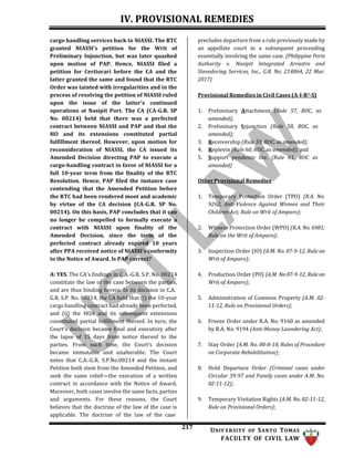 IV. PROVISIONAL REMEDIES
217 UNIV ERSITY OF SANTO TOMAS
FACULTY OF CIVIL LAW
cargo handling services back to NIASSI. The RTC
granted NIASSI's petition for the Writ of
Preliminary Injunction, but was later quashed
upon motion of PAP. Hence, NIASSI filed a
petition for Certiorari before the CA and the
latter granted the same and found that the RTC
Order was tainted with irregularities and in the
process of resolving the petition of NIASSI ruled
upon the issue of the latter's continued
operations at Nasipit Port. The CA (CA-G.R. SP
No. 00214) held that there was a perfected
contract between NIASSI and PAP and that the
HO and its extensions constituted partial
fulfillment thereof. However, upon motion for
reconsideration of NIASSI, the CA issued its
Amended Decision directing PAP to execute a
cargo-handling contract in favor of NIASSI for a
full 10-year term from the finality of the RTC
Resolution. Hence, PAP filed the instance case
contending that the Amended Petition before
the RTC had been rendered moot and academic
by virtue of the CA decision (CA-G.R. SP No.
00214). On this basis, PAP concludes that it can
no longer be compelled to formally execute a
contract with NIASSI upon finality of the
Amended Decision, since the term of the
perfected contract already expired 10 years
after PPA received notice of NIASSI's conformity
to the Notice of Award. Is PAP correct?
A: YES. The CA's findings in C.A.-G.R. S.P. No. 00214
constitute the law of the case between the parties,
and are thus binding herein. In its decision in C.A.
G.R. S.P. No. 00214, the CA held that (i) the 10-year
cargo handling contract had already been perfected,
and (ii) the HOA and its subsequent extensions
constituted partial fulfillment thereof. In turn, the
Court’s decision became final and executory after
the lapse of 15 days from notice thereof to the
parties. From such time, the Court’s decision
became immutable and unalterable. The Court
notes that C.A.-G.R. S.P.No.00214 and the instant
Petition both stem from the Amended Petition, and
seek the same relief—the execution of a written
contract in accordance with the Notice of Award.
Moreover, both cases involve the same facts, parties
and arguments. For these reasons, the Court
believes that the doctrine of the law of the case is
applicable. The doctrine of the law of the case
precludes departure from a rule previously made by
an appellate court in a subsequent proceeding
essentially involving the same case. (Philippine Ports
Authority v. Nasipit Integrated Arrastre and
Stevedoring Services, Inc., G.R. No. 214864, 22 Mar.
2017)
Provisional Remedies in Civil Cases (A-I-R2-S)
1. Preliminary Attachment (Rule 57, ROC, as
amended);
2. Preliminary Injunction (Rule 58, ROC, as
amended);
3. Receivership (Rule 59, ROC, as amended);
4. Replevin (Rule 60, ROC, as amended); and
5. Support pendente lite. (Rule 61, ROC as
amended)
Other Provisional Remedies
1. Temporary Protection Order (TPO) (R.A. No.
9262, Anti-Violence Against Women and Their
Children Act; Rule on Writ of Amparo);
2. Witness Protection Order (WPO) (R.A. No. 6981;
Rule on the Writ of Amparo);
3. Inspection Order (IO) (A.M. No. 07-9-12, Rule on
Writ of Amparo);
4. Production Order (PO) (A.M. No 07-9-12, Rule on
Writ of Amparo);
5. Administration of Common Property (A.M. 02-
11-12, Rule on Provisional Orders);
6. Freeze Order under R.A. No. 9160 as amended
by R.A. No. 9194 (Anti-Money Laundering Act);
7. Stay Order (A.M. No. 00-8-10, Rules of Procedure
on Corporate Rehabilitation);
8. Hold Departure Order (Criminal cases under
Circular 39-97 and Family cases under A.M. No.
02-11-12);
9. Temporary Visitation Rights (A.M. No. 02-11-12,
Rule on Provisional Orders);
 