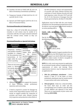 REMEDIAL LAW
218
UNIV ERSITY OF SANTO TOMAS
2023 GOLDEN NOTES
10. Guardian Ad Litem of Child (A.M. No. 02-1-19,
Rule on Involuntary Commitment of Children);
11. Temporary Custody of Child (A.M. No. 01-1-19
and A.M. No 02-11-12);
12. Spousal and Child Support (A.M. No. 02-11-12,
Rule on Provisional Orders).
Provisional Remedies in Criminal Cases
Under Sec. 1, Rule 127 of the ROC, the provisional
remedies in civil actions may be availed of in
connection with the civil aspect deemed instituted
with the criminal action, insofar as they are
applicable.
Provisional Remedies vs. Special Civil Actions
PROVISIONAL
REMEDIES
SPECIAL CIVIL
ACTIONS
Temporary, auxiliary,
and ancillary remedies
available to a litigant
for the protection and
preservation of his
rights while the main
action is pending
Ordinary civil
proceedings; what
makes them special
are the distinct
peculiarities inherent
in their very nature not
found in ordinary civil
actions
These are not causes of
action in themselves
but merely adjuncts to
a main suit. (Estares v.
CA, G.R. No. 144755, 08
June 2005)
These are actions in
themselves, but
possessing special
matters that require
special procedures.
(De Fiesta v. Llorente,
25 Phil. 544)
Common Requirements
1. Affidavits are required to support the issuance
of these remedies, except preliminary
injunction and receivership;
2. A bond is required to answer for damages by
reason of the improvident issuance of the writ
except on support pendete lite, inspection of
accounts and freeze order (Human Security
Act), inspection and production orders (Rule on
the Writ of Amparo), seizure and sequestration
of accounts and assets (Human Security Act),
restriction of travel (Human Security Act) and
hold departure order (Circular 39-97 and A.M.
No. 01-11-12). Recovery of damages from the
bond is governed by Sec. 20, Rule 57 of the ROC.
Applications must be filed with the court having
jurisdiction over the pending principal/main action.
An inferior court may grant a provisional remedy in
an action pending with it.
Courts with Jurisdiction over Provisional
Remedies
The SC, CA, RTC and all first-level courts can issue
the following provisional remedies:
1. Attachment;
2. Injunction;
3. Receivership; and
4. Replevin. (Riano, 2019)
The provisional remedy of support pendente litecan
only be issued by the RTC/Family Court since an
action for support can only be filed with it being an
action the subject matter of which is incapable of
pecuniary estimation. (Tan, 2013)
NOTE: As a rule, courts may not grant an application
for provisional remedy without complying with the
requirements of notice and hearing. These
requirements, however, may be dispensed with in
an application for:
1. Writ for preliminary attachment – Under
Section 2, Rule 57 of the Rules of Court,
preliminary attachment may be issued ex parte
or upon motion with notice and hearing.
2. Writ of replevin – Under Sec. 3, Rule 60 of ROC,
the Court shall issue an order and the
corresponding writ of replevin, upon the filing
of such affidavit and approval of the bond.
There are no requirements of prior notice and
hearing. (2014 BAR)
 