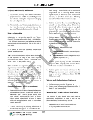 REMEDIAL LAW
220
UNIV ERSITY OF SANTO TOMAS
2023 GOLDEN NOTES
Purposes of Preliminary Attachment
1. To seize the property of the debtor before final
judgment and to hold it in custodia legis while
the action is pending for purposes of satisfying
the said judgment; and
2. To enable the court to acquire jurisdiction over
the res or the property where service over the
person of the defendant cannot be effected.
Nature of Proceeding
Attachment is a proceeding quasi in rem (Banco-
Espanol Filipino v. Palanca, G.R. No. L-11390, 26 Mar.
1918) although sometimes referred to as an action
in rem. (Valdevieso v. Damalerio, G.R. No. 133303, 17
Feb. 2005)
It is against a particular property, enforceable
against the whole world.
NOTE: Jurisdiction over the person of the defendant
is not required as long as the court acquires
jurisdiction over the res. (Biaco v. Countryside Rural
Bank, G.R. No. 161417, 08 Feb. 2007)
When availed of and is granted in an action purely
in personam, it converts the action to one that is
quasi in rem. This transformation of the nature of
the action dispenses with the need for acquiring
jurisdiction over the person of the defendant. Since
attachment is directed against the property of the
defendant, the court may validly proceed with the
action as long as jurisdiction over the property is
acquired. (4 Am. Jur., 556-557)
Grounds for Issuance of Writ of Attachment
1. In actions for the recovery of a specified amount
of money or damages, other than moral and
exemplary, on a cause of action arising from
law, contract, quasi-contract, delict or quasi-
delict against a party who is about to depart
from the Philippines with intent to defraud his
or her creditors;
2. Actions for money or property embezzled or
fraudulently misapplied or converted to his
own use by a public officer, or an officer of a
corporation, or an attorney, factor, broker
agent, or clerk, in the course of his employment
as such, or by other person in a fiduciary
capacity, or for a willful violation of duty;
3. Actions to recover the possession of property
unjustly or fraudulently taken, detained or
converted, when the property, or any part
thereof, has been concealed, removed, or
disposed of to prevent its being found or taken
by the applicant or an authorized person;
4. Actions against a party who has been guilty of
fraud in contracting the debt or incurring the
obligation upon which the action is brought or
in the performance thereof;
NOTE: Includes both kinds of fraud:
a. Dolo Causante – fraud in contracting the
obligation; and
b. Dolo Incidente- fraud in the performance
thereof (Regalado, 2017)
5. Actions against a party who has removed or
disposed of his property, or is about to do so,
with intent to defraud his creditors; or
6. Actions against non-resident not found in the
Philippines, or person upon whom summons
may be served by publication. (Sec. 1 Rule 57,
ROC as amended)
When to Apply for Preliminary Attachment
1. At the commencement of the action; or
2. At any time before entry of judgment. (Sec. 1,
Rule 57, ROC as amended)
Who may Apply for a Preliminary Attachment
The plaintiff or any proper party can avail of
preliminary attachment as long as any of the
grounds therefor exists. He may also be:
1. The defendant on his or her counterclaim;
2. A co-party on his crossclaim; and
 