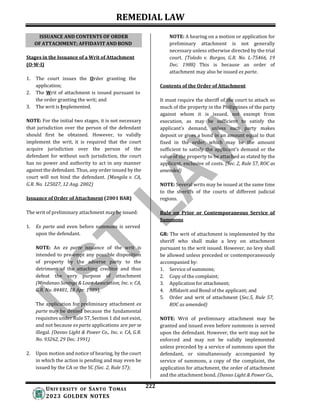 REMEDIAL LAW
222
UNIV ERSITY OF SANTO TOMAS
2023 GOLDEN NOTES
Stages in the Issuance of a Writ of Attachment
(O-W-I)
1. The court issues the Order granting the
application;
2. The Writ of attachment is issued pursuant to
the order granting the writ; and
3. The writ is Implemented.
NOTE: For the initial two stages, it is not necessary
that jurisdiction over the person of the defendant
should first be obtained. However, to validly
implement the writ, it is required that the court
acquire jurisdiction over the person of the
defendant for without such jurisdiction, the court
has no power and authority to act in any manner
against the defendant. Thus, any order issued by the
court will not bind the defendant. (Mangila v. CA,
G.R. No. 125027, 12 Aug. 2002)
Issuance of Order of Attachment (2001 BAR)
The writ of preliminary attachment may be issued:
1. Ex parte and even before summons is served
upon the defendant.
NOTE: An ex parte issuance of the writ is
intended to pre-empt any possible disposition
of property by the adverse party to the
detriment of the attaching creditor and thus
defeat the very purpose of attachment
(Mindanao Savings & Loan Association, Inc. v. CA,
G.R. No. 84481, 18 Apr. 1989).
The application for preliminary attachment ex
parte may be denied because the fundamental
requisites under Rule 57, Section 1 did not exist,
and not because ex parte applications are per se
illegal. (Davao Light & Power Co., Inc. v. CA, G.R.
No. 93262, 29 Dec. 1991)
2. Upon motion and notice of hearing, by the court
in which the action is pending and may even be
issued by the CA or the SC (Sec. 2, Rule 57);
NOTE: A hearing on a motion or application for
preliminary attachment is not generally
necessary unless otherwise directed by the trial
court. (Toledo v. Burgos, G.R. No. L-75466, 19
Dec. 1988) This is because an order of
attachment may also be issued ex parte.
Contents of the Order of Attachment
It must require the sheriff of the court to attach so
much of the property in the Philippines of the party
against whom it is issued, not exempt from
execution, as may be sufficient to satisfy the
applicant’s demand, unless such party makes
deposit or gives a bond in an amount equal to that
fixed in the order, which may be the amount
sufficient to satisfy the applicant’s demand or the
value of the property to be attached as stated by the
applicant, exclusive of costs. (Sec. 2, Rule 57, ROC as
amended)
NOTE: Several writs may be issued at the same time
to the sheriffs of the courts of different judicial
regions.
Rule on Prior or Contemporaneous Service of
Summons
GR: The writ of attachment is implemented by the
sheriff who shall make a levy on attachment
pursuant to the writ issued. However, no levy shall
be allowed unless preceded or contemporaneously
accompanied by:
1. Service of summons;
2. Copy of the complaint;
3. Application for attachment;
4. Affidavit and Bond of the applicant; and
5. Order and writ of attachment (Sec.5, Rule 57,
ROC as amended)
NOTE: Writ of preliminary attachment may be
granted and issued even before summons is served
upon the defendant. However, the writ may not be
enforced and may not be validly implemented
unless preceded by a service of summons upon the
defendant, or simultaneously accompanied by
service of summons, a copy of the complaint, the
application for attachment, the order of attachment
and the attachment bond. (Davao Light & Power Co.,
ISSUANCE AND CONTENTS OF ORDER
OF ATTACHMENT; AFFIDAVIT AND BOND
 