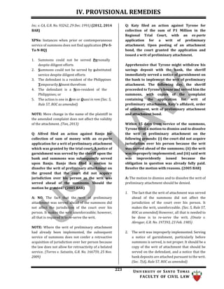 IV. PROVISIONAL REMEDIES
223 UNIV ERSITY OF SANTO TOMAS
FACULTY OF CIVIL LAW
Inc. v. CA, G.R. No. 93262, 29 Dec. 1991) (2012, 2014
BAR)
XPNs: Instances when prior or contemporaneous
service of summons does not find application (Pe-S-
Ta-N-RQ)
1. Summons could not be served Personally
despite diligent efforts
2. Summons could not be served by substituted
service despite diligent efforts
3. The defendant is a resident of the Philippines
Temporarily Absent therefrom
4. The defendant is a Non-resident of the
Philippines; or
5. The action is one in Rem or Quasi in rem (Sec. 5,
Rule 57, ROC as amended)
NOTE: Mere change in the name of the plaintiff in
the amended complaint does not affect the validity
of the attachment. (Tan, 2013)
Q: Alfred filed an action against Banjo for
collection of sum of money with an ex-parte
application for a writ of preliminary attachment
which was granted by the trial court. A notice of
garnishment was served by the sheriff upon the
bank and summons was subsequently served
upon Banjo. Banjo then filed a motion to
dissolve the writ of preliminary attachment on
the ground that the court did not acquire
jurisdiction over his person as the writ was
served ahead of the summons. Should the
motion be granted? (2005 BAR)
A: NO. The fact that the writ of preliminary
attachment was served ahead of the summons did
not affect the jurisdiction of the court over his
person. It makes the writ unenforceable; however,
all that is required is to re-serve the writ.
NOTE: Where the writ of preliminary attachment
had already been implemented, the subsequent
service of summons does not confer a retroactive
acquisition of jurisdiction over her person because
the law does not allow for retroactivity of a belated
service. (Torres v. Satsatin, G.R. No. 166759, 25 Nov.
2009)
Q: Katy filed an action against Tyrone for
collection of the sum of P1 Million in the
Regional Trial Court, with an ex-parte
application for a writ of preliminary
attachment. Upon posting of an attachment
bond, the court granted the application and
issued a writ of preliminary attachment.
Apprehensive that Tyrone might withdraw his
savings deposit with the bank, the sheriff
immediately served a notice of garnishment on
the bank to implement the writ of preliminary
attachment. The following day, the sheriff
proceeded to Tyrone's house and served him the
summons, with copies of the complaint
containing the application for writ of
preliminary attachment, Katy's affidavit, order
of attachment, writ of preliminary attachment
and attachment bond.
Within 15 days from service of the summons,
Tyrone filed a motion to dismiss and to dissolve
the writ of preliminary attachment on the
following grounds: (i) the court did not acquire
jurisdiction over his person because the writ
was served ahead of the summons; (ii) the writ
was improperly implemented; and (iii) said writ
was improvidently issued because the
obligation in question was already fully paid.
Resolve the motion with reasons. (2005 BAR)
A: The motion to dismiss and to dissolve the writ of
preliminary attachment should be denied.
1. The fact that the writ of attachment was served
ahead of the summons did not affect the
jurisdiction of the court over his person. It
makes the writ, unenforceable. (Sec. 5, Rule 57,
ROC as amended) However, all that is needed to
be done is to re-serve the writ. (Onate v.
Abrogar, G.R. No. 197393, 23 Feb. 1985)
2. The writ was improperly implemented. Serving
a notice of garnishment, particularly before
summons is served, is not proper. It should be a
copy of the writ of attachment that should be
served on the defendant, and a notice that the
bank deposits are attached pursuant to the writ.
(Sec. 7(d), Rule 57, ROC as amended)
 