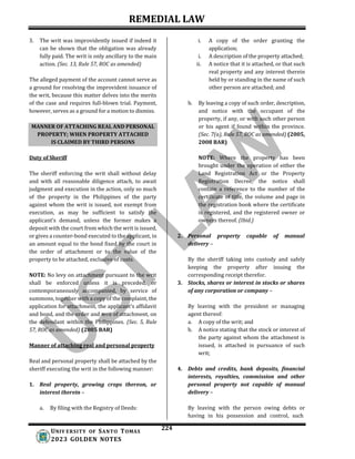 REMEDIAL LAW
224
UNIV ERSITY OF SANTO TOMAS
2023 GOLDEN NOTES
MANNER OF ATTACHING REAL AND PERSONAL
PROPERTY; WHEN PROPERTY ATTACHED
IS CLAIMED BY THIRD PERSONS
3. The writ was improvidently issued if indeed it
can be shown that the obligation was already
fully paid. The writ is only ancillary to the main
action. (Sec. 13, Rule 57, ROC as amended)
The alleged payment of the account cannot serve as
a ground for resolving the improvident issuance of
the writ, because this matter delves into the merits
of the case and requires full-blown trial. Payment,
however, serves as a ground for a motion to dismiss.
Duty of Sheriff
The sheriff enforcing the writ shall without delay
and with all reasonable diligence attach, to await
judgment and execution in the action, only so much
of the property in the Philippines of the party
against whom the writ is issued, not exempt from
execution, as may be sufficient to satisfy the
applicant’s demand, unless the former makes a
deposit with the court from which the writ is issued,
or gives a counter-bond executed to the applicant, in
an amount equal to the bond fixed by the court in
the order of attachment or to the value of the
property to be attached, exclusive of costs.
NOTE: No levy on attachment pursuant to the writ
shall be enforced unless it is preceded, or
contemporaneously accompanied, by service of
summons, together with a copy of the complaint, the
application for attachment, the applicant’s affidavit
and bond, and the order and writ of attachment, on
the defendant within the Philippines. (Sec. 5, Rule
57, ROC as amended) (2005 BAR)
Manner of attaching real and personal property
Real and personal property shall be attached by the
sheriff executing the writ in the following manner:
1. Real property, growing crops thereon, or
interest therein –
a. By filing with the Registry of Deeds:
i. A copy of the order granting the
application;
i. A description of the property attached;
ii. A notice that it is attached, or that such
real property and any interest therein
held by or standing in the name of such
other person are attached; and
b. By leaving a copy of such order, description,
and notice with the occupant of the
property, if any, or with such other person
or his agent if found within the province.
(Sec. 7(a), Rule 57, ROC as amended) (2005,
2008 BAR)
NOTE: Where the property has been
brought under the operation of either the
Land Registration Act or the Property
Registration Decree, the notice shall
contain a reference to the number of the
certificate of title, the volume and page in
the registration book where the certificate
is registered, and the registered owner or
owners thereof. (Ibid.)
2. Personal property capable of manual
delivery –
By the sheriff taking into custody and safely
keeping the property after issuing the
corresponding receipt therefor.
3. Stocks, shares or interest in stocks or shares
of any corporation or company –
By leaving with the president or managing
agent thereof:
a. A copy of the writ; and
b. A notice stating that the stock or interest of
the party against whom the attachment is
issued, is attached in pursuance of such
writ;
4. Debts and credits, bank deposits, financial
interests, royalties, commission and other
personal property not capable of manual
delivery –
By leaving with the person owing debts or
having in his possession and control, such
 