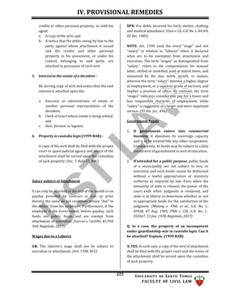 IV. PROVISIONAL REMEDIES
225 UNIV ERSITY OF SANTO TOMAS
FACULTY OF CIVIL LAW
credits or other personal property, or with his
agent:
a. A copy of the writ; and
b. A notice that the debts owing by him to the
party against whom attachment is issued
and the credits and other personal
property in his possession, or under his
control, belonging to said party, are
attached in pursuance of such writ
5. Interest in the estate of a decedent –
By serving copy of writ and notice that the said
interest is attached upon the:
a. Executor or administrator of estate or
another personal representative of the
decedent;
b. Clerk of Court where estate is being settled;
and
c. Heir, devisee, or legatee;
6. Property in custodia legis (1999 BAR) –
A copy of the writ shall be filed with the proper
court or quasi-judicial agency and notice of the
attachment shall be served upon the custodian
of such property. (Sec. 7, Rule 57, ROC)
Salary subject of Attachment
It can only be attached at the end of the month or on
payday provided by contract or law, as prior
thereto; the same do not constitute money “due” to
the debtor from his employer. Furthermore, if the
employer is the Government, before payday, such
funds are public funds and are exempt from
attachment or execution. (Garcia v. Castillo, 43 Phil
364; Regalado, 2017)
Wages due to a Laborer
GR: The laborer’s wage shall not be subject to
execution or attachment. (Art. 1708, NCC)
XPN: For debts incurred for food, shelter, clothing
and medical attendance. (Gaa v. CA, G.R. No. L-44169,
03 Dec. 1985)
NOTE: Art. 1708 used the word “wage" and not
"salary" in relation to "laborer" when it declared
what are to be exempted from attachment and
execution. The term “wages” as distinguished from
“salary,” refers to the compensation for manual
labor, skilled or unskilled, paid at stated times, and
measured by the day, week, month, or season,
whereas the term “salary” denotes a higher degree
of employment, or a superior grade of services, and
implies a position of office. By contrast, the term
“wages” indicates considerable pay for a lower and
less responsible character of employment, while
“salary” is suggestive of a larger and more important
service. (35 Am. Jur., 496)
Government Funds
1. If government enters into commercial
business, it abandons its sovereign capacity
and is to be treated like any other corporation.
Consequently, its funds may be subject to a duly
issued writ of garnishment or writ of execution.
2. If intended for a public purpose, public funds
of a municipality are not subject to levy or
execution and such funds cannot be disbursed
without a lawful appropriation or statutory
authority as required by law. Even when the
immunity of state is relaxed, the power of the
court ends when judgment is rendered, and
state is at liberty to determine whether or not
to appropriate funds for the satisfaction of the
judgment. (Malong v. PNR, et al., G.R. No. L-
49930, 07 Aug. 1985; PNB v. CIR, G.R. No. L-
032667, 31 Jan. 1978; Regalado, 2017)
Q: In a case, the property of an incompetent
under guardianship was in custodia legis. Can it
be attached? Explain. (1999 BAR)
A: YES. In such case, a copy of the writ of attachment
shall be filed with the proper court and the notice of
the attachment shall be served upon the custodian
of such property.
 