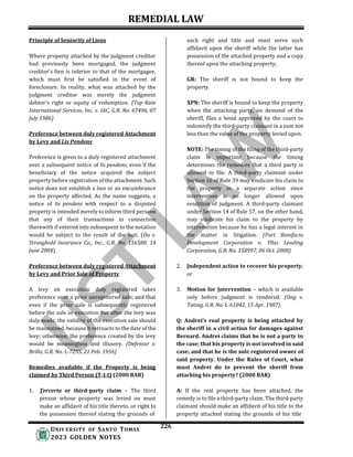 REMEDIAL LAW
226
UNIV ERSITY OF SANTO TOMAS
2023 GOLDEN NOTES
Principle of Seniority of Liens
Where property attached by the judgment creditor
had previously been mortgaged, the judgment
creditor’s lien is inferior to that of the mortgagee,
which must first be satisfied in the event of
foreclosure. In reality, what was attached by the
judgment creditor was merely the judgment
debtor’s right or equity of redemption. (Top Rate
International Services, Inc. v. IAC, G.R. No. 67496, 07
July 1986)
Preference between duly registered Attachment
by Levy and Lis Pendens
Preference is given to a duly registered attachment
over a subsequent notice of lis pendens, even if the
beneficiary of the notice acquired the subject
property before registration of the attachment. Such
notice does not establish a lien or an encumbrance
on the property affected. As the name suggests, a
notice of lis pendens with respect to a disputed
property is intended merely to inform third persons
that any of their transactions in connection
therewith if entered into subsequent to the notation
would be subject to the result of the suit. (Du v.
Stronghold Insurance Co., Inc., G.R. No. 156580, 14
June 2004)
Preference between duly registered Attachment
by Levy and Prior Sale of Property
A levy on execution duly registered takes
preference over a prior unregistered sale; and that
even if the prior sale is subsequently registered
before the sale in execution but after the levy was
duly made, the validity of the execution sale should
be maintained, because it retroacts to the date of the
levy; otherwise, the preference created by the levy
would be meaningless and illusory. (Defensor v.
Brillo, G.R. No. L-7255, 21 Feb. 1956)
Remedies available if the Property is being
claimed by Third Person (T-I-I) (2000 BAR)
1. Terceria or third-party claim – The third
person whose property was levied on must
make an affidavit of his title thereto, or right to
the possession thereof stating the grounds of
such right and title and must serve such
affidavit upon the sheriff while the latter has
possession of the attached property and a copy
thereof upon the attaching property;
GR: The sheriff is not bound to keep the
property.
XPN: The sheriff is bound to keep the property
when the attaching party, on demand of the
sheriff, files a bond approved by the court to
indemnify the third-party claimant in a sum not
less than the value of the property levied upon.
NOTE: The timing of the filing of the third-party
claim is important because the timing
determines the remedies that a third party is
allowed to file. A third-party claimant under
Section 16 of Rule 39 may vindicate his claim to
the property in a separate action since
intervention is no longer allowed upon
rendition of judgment. A third-party claimant
under Section 14 of Rule 57, on the other hand,
may vindicate his claim to the property by
intervention because he has a legal interest in
the matter in litigation. (Fort Bonifacio
Development Corporation v. Yllas Lending
Corporation, G.R. No. 158997, 06 Oct. 2008)
2. Independent action to recover his property;
or
3. Motion for Intervention – which is available
only before judgment is rendered. (Ong v.
Tating, G.R. No. L-61042, 15 Apr. 1987)
Q: Andrei’s real property is being attached by
the sheriff in a civil action for damages against
Bernard. Andrei claims that he is not a party to
the case; that his property is not involved in said
case; and that he is the sole registered owner of
said property. Under the Rules of Court, what
must Andrei do to prevent the sheriff from
attaching his property? (2000 BAR)
A: If the real property has been attached, the
remedy is to file a third-party claim. The third-party
claimant should make an affidavit of his title to the
property attached stating the grounds of his title
 