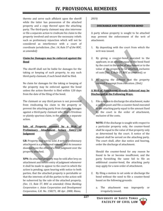 IV. PROVISIONAL REMEDIES
227 UNIV ERSITY OF SANTO TOMAS
FACULTY OF CIVIL LAW
thereto and serve such affidavit upon the sheriff
while the latter has possession of the attached
property and a copy thereof upon the attaching
party. The third-party claimant may also intervene
or file a separate action to vindicate his claim to the
property involved and secure the necessary reliefs
such as preliminary injunction which will not be
considered as interference with a court of
coordinate jurisdiction. (Sec. 14, Rule 57 of the ROC,
as amended)
Claim for Damages may be enforced against the
Bond
The sheriff shall not be liable for damages for the
taking or keeping of such property, to any such
third-party claimant, if such bond shall be filed.
No claim for damages for the taking or keeping of
the property may be enforced against the bond
unless the action therefor is filed within 120 days
from the date of the filing of the bond.
The claimant or any third person is not prevented
from vindicating his claim to the property or
prevent the attaching party from claiming damages
against a third-party claimant who filed a frivolous
or plainly spurious claim, in the same or a separate
action.
Sale of Property covered by a Writ of
Preliminary Attachment before Entry of
Judgment
GR: Property may not be sold. A writ of preliminary
attachment is a provisional remedy, and its issuance
does not have the effect of a final judgment over the
property attached.
XPN: An attached property may be sold after levy on
attachment and before entry of judgment whenever
it shall be made to appear to the court in which the
action is pending, upon hearing with notice to both
parties, that the attached property is perishable or
that the interests of all the parties to the action will
be subserved by the sale of the attached property.
(Sec. 11, Rule 57, ROC as amended; China Banking
Corporation v. Asian Corporation and Development
Corporation, G.R. No. 158271, 08 Apr. 2008; Riano,
2019)
DISCHARGE AND THE COUNTER-BOND
A party whose property is sought to be attached
may prevent the enforcement of the writ of
attachment:
1. By depositing with the court from which the
writ was issued;
2. By giving a counter-bond executed to the
applicant, in an amount equal to the bond fixed
by the court in the order of attachment or to the
value of the property to be attached, exclusive
of costs (Sec. 5, Rule 57, ROC as amended); or
3. By raising the defense that the property
covered is exempt from execution. (Ibid.)
A Writ of Attachment already Enforced may be
Discharged in the Following Ways:
1. File a motion to discharge the attachment, make
a cash deposit and file a counter-bond executed
to the attaching party equal to the amount fixed
by the court in the order of attachment,
exclusive of the costs;
NOTE: If the discharge is sought with respect to
a particular property only, the counter-bond
shall be equal to the value of that property only
as determined by the court. A notice of the
deposit shall be served on the attaching party.
The court shall, after due notice and hearing,
order the discharge of attachment.
Should the counter-bond for any reason be
found to be or become insufficient, and the
party furnishing the same fail to file an
additional counter-bond, the attaching party
may apply for a new order of attachment.
2. By filing a motion to set aside or discharge the
bond without the need to file a counter-bond
based on the following grounds:
a. The attachment was improperly or
irregularly issued;
 