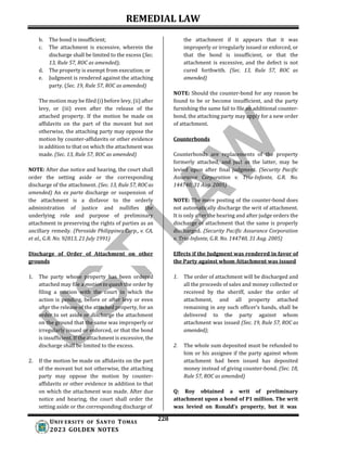 REMEDIAL LAW
228
UNIV ERSITY OF SANTO TOMAS
2023 GOLDEN NOTES
b. The bond is insufficient;
c. The attachment is excessive, wherein the
discharge shall be limited to the excess (Sec.
13, Rule 57, ROC as amended);
d. The property is exempt from execution; or
e. Judgment is rendered against the attaching
party. (Sec. 19, Rule 57, ROC as amended)
The motion may be filed (i) before levy, (ii) after
levy, or (iii) even after the release of the
attached property. If the motion be made on
affidavits on the part of the movant but not
otherwise, the attaching party may oppose the
motion by counter-affidavits or other evidence
in addition to that on which the attachment was
made. (Sec. 13, Rule 57, ROC as amended)
NOTE: After due notice and hearing, the court shall
order the setting aside or the corresponding
discharge of the attachment. (Sec. 13, Rule 57, ROCas
amended) An ex parte discharge or suspension of
the attachment is a disfavor to the orderly
administration of justice and nullifies the
underlying role and purpose of preliminary
attachment in preserving the rights of parties as an
ancillary remedy. (Peroxide Philippines Corp., v. CA,
et al., G.R. No. 92813, 21 July 1991)
Discharge of Order of Attachment on other
grounds
the attachment if it appears that it was
improperly or irregularly issued or enforced, or
that the bond is insufficient, or that the
attachment is excessive, and the defect is not
cured forthwith. (Sec. 13, Rule 57, ROC as
amended)
NOTE: Should the counter-bond for any reason be
found to be or become insufficient, and the party
furnishing the same fail to file an additional counter-
bond, the attaching party may apply for a new order
of attachment.
Counterbonds
Counterbonds are replacements of the property
formerly attached, and just as the latter, may be
levied upon after final judgment. (Security Pacific
Assurance Corporation v. Tria-Infante, G.R. No.
144740, 31 Aug. 2005)
NOTE: The mere posting of the counter-bond does
not automatically discharge the writ of attachment.
It is only after the hearing and after judge orders the
discharge of attachment that the same is properly
discharged. (Security Pacific Assurance Corporation
v. Tria-Infante, G.R. No. 144740, 31 Aug. 2005)
Effects if the Judgment was rendered in favor of
the Party against whom Attachment was issued
1. The party whose property has been ordered
attached may file a motion to quash the order by
filing a motion with the court in which the
action is pending, before or after levy or even
after the release of the attached property, for an
order to set aside or discharge the attachment
on the ground that the same was improperly or
irregularly issued or enforced, or that the bond
is insufficient. If the attachment is excessive, the
discharge shall be limited to the excess.
2. If the motion be made on affidavits on the part
of the movant but not otherwise, the attaching
party may oppose the motion by counter-
affidavits or other evidence in addition to that
on which the attachment was made. After due
notice and hearing, the court shall order the
setting aside or the corresponding discharge of
1. The order of attachment will be discharged and
all the proceeds of sales and money collected or
received by the sheriff, under the order of
attachment, and all property attached
remaining in any such officer’s hands, shall be
delivered to the party against whom
attachment was issued (Sec. 19, Rule 57, ROC as
amended);
2. The whole sum deposited must be refunded to
him or his assignee if the party against whom
attachment had been issued has deposited
money instead of giving counter-bond. (Sec. 18,
Rule 57, ROC as amended)
Q: Roy obtained a writ of preliminary
attachment upon a bond of P1 million. The writ
was levied on Ronald's property, but it was
 