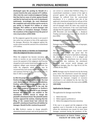 IV. PROVISIONAL REMEDIES
229 UNIV ERSITY OF SANTO TOMAS
FACULTY OF CIVIL LAW
discharged upon the posting by Ronald of a
counter-bond in the same amount of P1 million.
After trial, the court rendered judgment finding
that Roy had no cause of action against Ronald
and that he had sued out the writ of attachment
maliciously. Accordingly, the court dismissed
the complaint and ordered Roy and its surety to
pay jointly to Ronald P1.5 million as actual
damages, P0.5 million as moral damages and
P0.5 million as exemplary damages. Evaluate
the soundness of the judgment from the point of
view of procedure. (2002 BAR)
A: The judgment against the surety is not sound if
due notice was not given to him of the application
for damages. Moreover, the judgment against the
surety cannot exceed the amount of its counterbond
of P1 million.
Duty of the Surety or Sureties on Counterbond
when the Judgment becomes executory
When the judgment has become executory, the
surety or sureties on any counter-bond given to
secure the payment of the judgment shall become
charged on such counter-bond and bound to pay the
judgment obligee upon demand the amount due
under the judgment, which amount may be
recovered from such surety or sureties after notice
and summary hearing in the same action. (Sec. 17,
Rule 57, ROC as amended)
Q: After his properties were attached, defendant
Porfirio filed a sufficient counterbond. The trial
court discharged the attachment. Nonetheless,
Porfirio suffered substantial prejudice due to
the unwarranted attachment. In the end, the
trial court rendered a judgment in Porfirio's
favor by ordering the plaintiff to pay damages
because the latter was not entitled to the
attachment. Porfirio moved to charge the
plaintiff's attachment bond. The plaintiff and his
sureties opposed the motion, claiming that the
filing of the counter-bond had relieved the
plaintiff's attachment bond from all liability for
damages. Should Porifio’s motion be granted?
A: YES, Porfirio’s motion to charge plaintiff’s
attachment bond is proper and can be granted. It is
not correct to contend that Porfirio’s filing of a
counterbond constitutes a waiver of his right to
proceed against the attachment bond for the
damages he suffered from the unwarranted
attachment. It is a condition inter alia of the
applicant’s attachment bond that he will pay all the
costs which may be adjudged to the adverse party
and all damages which the latter may sustain by
reason of the attachment, if the court shall finally
adjudge that the applicant was not entitled thereto.
(DM Wenceslao and Associates, Inc. v. Readycon
Trading and Construction Corp., G.R. No. 156104, 29
June 2004)
Damages for a wrongful Attachment
Damages may be awarded on account of improper,
irregular or excessive attachment.
The attachment defendant may recover actual
damages even without the proof that the
attachment plaintiff acted in bad faith in obtaining
the attachment. However, if it is alleged and
established that the attachment was not merely
wrongful but also malicious, the attachment
defendant may recover moral damages and
exemplary damages. (Sps. Yu v. Ngo Yet te, G.R. No.
155868, 06 Feb. 2007)
NOTE: Damages may be claimed even by the losing
party where the attachment caused him damage
because the attachment was improper, irregular or
excessive. An improper, irregular or excessive
attachment is not validated by the fact that the
attaching party prevailed in the main action. (1999,
2002 BAR)
Application for Damages
The application for damages must be filed:
1. Before the trial;
2. Before appeal is perfected; or
3. Before the judgment becomes executory.
If the case is on appeal and the judgment of the
appellate court is favorable to the party against
whom the attachment was issued, he must claim
damages sustained during the pendency of the
 