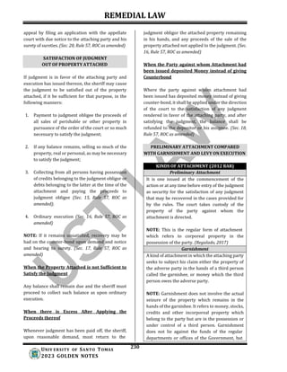 REMEDIAL LAW
230
UNIV ERSITY OF SANTO TOMAS
2023 GOLDEN NOTES
SATISFACTION OF JUDGMENT
OUT OF PROPERTY ATTACHED
PRELIMINARY ATTACHMENT COMPARED
WITH GARNISHMENT AND LEVY ON EXECUTION
appeal by filing an application with the appellate
court with due notice to the attaching party and his
surety of sureties. (Sec. 20, Rule 57, ROC as amended)
If judgment is in favor of the attaching party and
execution has issued thereon, the sheriff may cause
the judgment to be satisfied out of the property
attached, if it be sufficient for that purpose, in the
following manners:
1. Payment to judgment obligee the proceeds of
all sales of perishable or other property in
pursuance of the order of the court or so much
necessary to satisfy the judgment;
2. If any balance remains, selling so much of the
property, real or personal, as may be necessary
to satisfy the judgment;
3. Collecting from all persons having possession
of credits belonging to the judgment obligor or
debts belonging to the latter at the time of the
attachment and paying the proceeds to
judgment obligee (Sec. 15, Rule 57, ROC as
amended);
4. Ordinary execution (Sec. 16, Rule 57, ROC as
amended)
NOTE: If it remains unsatisfied, recovery may be
had on the counter-bond upon demand and notice
and hearing to surety. (Sec. 17, Rule 57, ROC as
amended)
When the Property Attached is not Sufficient to
Satisfy the Judgment
Any balance shall remain due and the sheriff must
proceed to collect such balance as upon ordinary
execution.
When there is Excess After Applying the
Proceeds thereof
Whenever judgment has been paid off, the sheriff,
upon reasonable demand, must return to the
judgment obligor the attached property remaining
in his hands, and any proceeds of the sale of the
property attached not applied to the judgment. (Sec.
16, Rule 57, ROC as amended)
When the Party against whom Attachment had
been issued deposited Money instead of giving
Counterbond
Where the party against whom attachment had
been issued has deposited money instead of giving
counter-bond, it shall be applied under the direction
of the court to the satisfaction of any judgment
rendered in favor of the attaching party, and after
satisfying the judgment, the balance shall be
refunded to the depositor or his assignee. (Sec. 18,
Rule 57, ROC as amended)
KINDS OF ATTACHMENT (2012 BAR)
Preliminary Attachment
It is one issued at the commencement of the
action or at any time before entry of the judgment
as security for the satisfaction of any judgment
that may be recovered in the cases provided for
by the rules. The court takes custody of the
property of the party against whom the
attachment is directed.
NOTE: This is the regular form of attachment
which refers to corporeal property in the
possession of the party. (Regalado, 2017)
Garnishment
A kind of attachment in which the attaching party
seeks to subject his claim either the property of
the adverse party in the hands of a third person
called the garnishee, or money which the third
person owes the adverse party.
NOTE: Garnishment does not involve the actual
seizure of the property which remains in the
hands of the garnishee. It refers to money, stocks,
credits and other incorporeal property which
belong to the party but are in the possession or
under control of a third person. Garnishment
does not lie against the funds of the regular
departments or offices of the Government, but
 