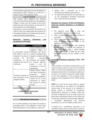 IV. PROVISIONAL REMEDIES
231 UNIV ERSITY OF SANTO TOMAS
FACULTY OF CIVIL LAW
1. Refrain from a particular act or acts
(Preliminary prohibitory injunction); or
2. To require the performance of a particular act
or acts. (Preliminary mandatory injunction)
(Sec. 1, Rule 58, ROC as amended)
Requisites for Issuance of Writ of Preliminary
Injunction whether Mandatory or Prohibitory
Injunction
Distinction between Attachment and
Garnishment (1999 BAR)
ATTACHMENT GARNISHMENT
A provisional remedy
that effects a levy on
property of a party as
security for the
satisfaction of any
judgment that may be
recovered.
A levy on debts due the
judgment obligor or
defendant and other
credits, including bank
deposits, royalties and
other personal
property not capable
of manual delivery
under a writ of
execution or a writ of
attachment.
Corporeal property in
the possession of the
judgment debtor.
Money, stocks, credits
and other incorporeal
properties which
belong to the judgment
debtor but are in the
possession or under
the control of a third
person.
C. PRELIMINARY INJUNCTION
(RULE 58)
PRELIMINARY INJUNCTION
It is an order granted at any stage of an action or
proceeding prior to the judgment or final order,
requiring a party or a court, agency or a person to:
1. The applicant must have a clear and
unmistakable right, that is a right in esse;
2. There is material and substantive invasion of
such right;
3. There is an urgent need to issue the writ in
order to prevent irreparable injury to the
applicant; and
4. No other ordinary, speedy, and adequate
remedy exists to prevent the infliction of
irreparable injury. (Ngo v. Allied Banking
Corporation, G.R. No. 177420, 06 Oct. 2010;
Marquez v. Sanchez, G.R. No. 141849, 13 Feb.
2007)
Nature of Preliminary Injunction (2006, 2009
BAR)
It is an ancillary or preventive remedy where a court
requires a person, a party or even a court or tribunal
either to refrain from (prohibitory) or to perform
(mandatory) particular acts during the pendency of
an action. It is merely a temporary remedy subject
to the final disposition of the principal action.
(Dungog v. Court of Appeals, G.R. No. 139767, 05 Aug.
2003)
NOTE: As a rule, courts cannot enjoin an agency
from performing an act within its prerogative,
except when in the exercise of its authority, it
gravely abused or exceeded its jurisdiction.
Administrative decisions on matters within the
executive jurisdiction can be set aside on proof of
grave abuse of discretion, fraud, or error of law, and
in such cases, injunction may be granted. (Republic
v. Principalia Management and Peronnel
Consultants. Inc., G.R. No. 198426, 02 Sept. 2015)
A petition for a preliminary injunction is an
equitable remedy, and one who comes to claim for
funds of public corporations are not exempt from
garnishment. (PNB v. Palaban, et al., G.R. No. L-
33112, 15 June 1978; Regalado, 2017)
Levy on execution
The process after judgment has become
executory by which the property of the judgment
obligor is taken into the custody of the court
before the sale of the property on execution for
the satisfaction of a final judgment.
Pursuant to a writ of execution, the sheriff or an
officer of the court appropriates the property of
the judgment debtor as a preliminary step to the
sale on execution of the property.
 